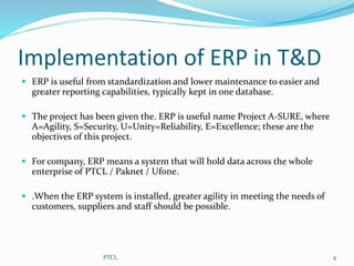 Implementation of ERP in T&D
 ERP is useful from standardization and lower maintenance to easier and
greater reporting capabilities, typically kept in one database.
 The project has been given the. ERP is useful name Project A-SURE, where
A=Agility, S=Security, U=Unity=Reliability, E=Excellence; these are the
objectives of this project.
 For company, ERP means a system that will hold data across the whole
enterprise of PTCL / Paknet / Ufone.
 .When the ERP system is installed, greater agility in meeting the needs of
customers, suppliers and staff should be possible.
9PTCL
 