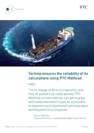 PTC.com
Case study
Page 1 of 4 | Ensuring the reliability of calculations with PTC Mathcad
Technip ensures the reliability of its
calculations using PTC Mathcad
Technip
“I’m in charge of 30 or so engineers, and
they all picked it up really quickly. PTC
Mathcad is a tool that you can get to grips
with easily and which is just as accessible
to beginners as to personnel who have been
working here for a long time.”
	Sylvain Routeau,
Subsea Structures and Equipment Dept Head, Technip
©Technip
 
