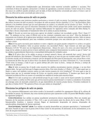realidad dos motivaciones fundamentales que determinan todas nuestras actitudes: palabras y acciones. Nos
controlará el deseo de agradar a Jesucristo o el deseo de agradarnos a nosotros mismos. Cristo versus el yo. Estas
dos raíces en conflicto pueden producir, por un lado, el fruto del Espíritu (creciendo por amor a Cristo) o por el
otro, las obras de la carne (creciendo por amor al yo).

Descarta los mitos acerca de salir en pareja
Algunas razones muy prácticas pueden motivarnos a resistir el salir en pareja. Las podemos categorizar bajo
dos temas: los mitos de salir en pareja y los peligros de salir en pareja. En los capítulos 2, 5, 6 y 7 de Proverbios, Dios
advierte a los hombres jóvenes que no sean ignorantes en cuanto a su relación con las jóvenes (cf. Prov. 7:6-10). A
los hombres jóvenes que caen en relaciones inmorales les falta criterio porque han creído varios mitos mundanos
acerca de salir en pareja. Tenemos que exponer bíblicamente los siguientes mitos (tomados del libro Dating Vs.
Courtship) a fin de comprender el fundamento falso de la salida en pareja moderna.
Mito 1: Necesito un novio/una novia para superar mi soledad y satisfacer mis necesidades sociales. Pero 1 Juan 1:7
dice: “Si andamos en luz, como él [Dios] está en luz, tenemos comunión unos con otros”. Dios ha diseñado la
comunión con él dentro de la iglesia para satisfacer nuestra soledad y nuestras necesidades sociales. Salir en pareja
realmente es contraproducente para una verdadera comunión porque crea una relación que se centra en uno y
excluye a otros.
Mito 2: Una parte necesaria para madurar es tener a alguien con quien puedes compartir tu cariño y en quien
puedes confiar (Verdadero). Salir en pareja satisface esta necesidad (Falso). Aquí tenemos un mito que niega
Romanos 12:9-10: “El amor sea sin fingimiento [hipocresía]... Amaos los unos a los otros con amor fraternal”. El
juego de las salidas en pareja provee el peor ambiente para compartir honestamente tu cariño ya que el “amor” en
las salidas es generalmente hipocresía y sensualidad disfrazadas de verdadero amor.
Mito 3: El afecto físico en las salidas en pareja es normal, natural y bueno; sólo mantenlo bajo control. Acerca del
pecado del adulterio, dijo Salomón: “¿Tomará el hombre fuego en su seno sin que sus vestidos ardan?” (Prov. 6:27).
Lo mismo sucede con la tentación a fornicar: por los designios de Dios para la procreación, una caricia lleva a otra.
La intención de Dios fue que el afecto físico sea dentro del matrimonio y no antes. Eclesiastés 3:1, 5 nos recuerda:
“Todo tiene su tiempo, y todo lo que se quiere debajo del cielo tiene su hora... tiempo de abrazar, y tiempo de
abstenerse de abrazar”.
Mito 4: Salir en pareja fue el modo como nosotros los adultos encontramos nuestro cónyuge, y no nos hizo
ningún daño. Así que está bien que lo hagan nuestros hijos. Este mito desdice a 1 Pedro 1:15: “Como aquel que os
llamó es santo, sed también vosotros santos en toda vuestra manera de vivir [conducta]”. El error aquí es que la
norma tiene que ser la santidad misma de Cristo, no nuestra propia experiencia. Y tenemos que hacer que la
voluntad revelada de Dios en cuanto a la santidad sea también la norma para nuestros hijos.
Mito 5: Si no sales en pareja vas a salir perdiendo porque los que sí salen se casan con los mejores partidos. La cuestión
aquí es si vamos a confiar en Dios para que provea nuestra pareja matrimonial o si vamos a considerar el encontrar
un cónyuge como un mercado competitivo, en que dependemos de nuestra propia fuerza. ¿Creemos realmente lo
que dice el Salmo 84:11? “No quitará el bien a los que andan en integridad”.

Discierna los peligros de salir en pareja
Ver expuestos bíblicamente estos mitos ayuda a la juventud a combatir los argumentos falsos de la cultura de
las salidas en pareja. No obstante, hay otras razones prácticas para oponernos a ellas. El pastor Reb Bradley explica
los siguientes peligros29:
CONCUPISCENCIA: Las salidas en pareja usualmente promueven deseos inapropiados. Dios nos manda que
huyamos de las pasiones juveniles (2 Tim. 2:22) y que no proveamos para los deseos de la carne (Rom. 13:14).
Innumerables hombres y mujeres jóvenes llegan al matrimonio despojados de pureza, despojados de
autodisciplina, despojados de fuerza espiritual.
EGOCENTRISMO, “SENTIR” AMOR: Las salidas en pareja desarrollan un concepto egocéntrico y “sentimental”
del amor, basado en que a uno le gusta cómo lo hace sentir la otra persona. El altruismo, no los sentimientos, es la
clave de un gran matrimonio.
29

Reb Bradley, Dating: Is It Worth the Risk? (Salir en pareja: ¿Vale la pena el riesgo?) (Family Ministries Publishing, 1996).

14

 
