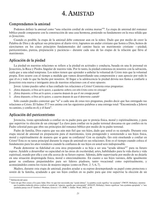 4. AMISTAD
Comprendamos la amistad
Podemos definir la amistad como “una relación cordial de estima mutua”36. La etapa de amistad del romance
bíblico puede compararse con la construcción de una casa hermosa, poniendo su fundamento en la roca sólida que
es Jesucristo.
Cuando es posible, la etapa de la amistad debe comenzar aun en la niñez. Dado que por medio de creer la
Palabra de Dios y de aplicar sus principios al diario vivir, logramos un andar cristiano que honra a Dios, hemos de
ejercitarnos en los cinco principios fundamentales del camino hacia un matrimonio cristiano —piedad,
patricentrismo, pureza, preparación y paciencia— durante cada una de las etapas de la relación que lleva al
matrimonio.

Aplicación de la piedad
La piedad en nuestras relaciones se refiere a la piedad en actitudes y conducta, basada en una fe personal en
Jesucristo, la Roca y Piedra Angular de nuestra vida. Por lo tanto, la piedad comienza en nosotros con la salvación,
ojalá que a una edad temprana. Los niños tienen que aprender a anhelar la voluntad de Cristo más que la voluntad
propia. Esto ocurre con el tiempo a medida que vamos desarrollando una comprensión y aun aprecio por todo lo
que él es y todo lo que ha hecho por nosotros. Al llegar a la adolescencia la piedad devota nos llama a confiarle a
Jesucristo esta nueva e intrigante área de nuestras relaciones con el sexo opuesto.
Joven: ¿cómo puedes saber si has confiado tus relaciones a Cristo? Contesta estas preguntas:
1.
2.
3.

¿Estoy dispuesto, si Dios así lo quiere, a quedarme soltero, con sólo Cristo como mi cónyuge?
¿Estoy dispuesto, si Dios así lo quiere, a casarme después de que él me consiga pareja?
¿Estoy dispuesto, si Dios así lo quiere, a casarme después de que él determine cuándo?

Sólo cuando puedes contestar que “sí” a cada una de estas tres preguntas, puedes decir que has entregado tus
relaciones a Cristo. El Salmo 37:5 nos anima con las siguientes palabras a una entrega total: “Encomienda a Jehová
tu camino, y confía en él; y él hará”.

Aplicación del patricentrismo
Jovencita, ¿estás aprendiendo a confiar en tu padre para que te proteja física, moral y espiritualmente, y para
que supervise tu elección de un cónyuge? La clave para confiar en tu padre terrenal descansa en que confíes en tu
Padre celestial para que obre sus principios del romance bíblico por medio de tu padre terrenal.
Padre de familia, Dios espera que sea aún más fiel que sus hijos, dado que usted es su ejemplo. Durante esta
etapa inicial de amistad en preparación para el matrimonio, ¿está protegiendo y sosteniendo a sus hijos física,
moral y espiritualmente de manera que se gane su confianza? Con su ejemplo, ¿les está enseñando a confiar en
Cristo? Esta es su tarea principal durante la etapa de amistad en sus relaciones. Este es el tiempo cuando coloca el
fundamento para los años venideros cuando la confianza de sus hijos en usted será indispensable.
Puede demostrar su fidelidad en esta área preparando a su hija a ser una “ayuda idónea”37 para su futuro
esposo. Ayúdele a desarrollar su capacidad en las áreas de escolaridad, artes, habilidades para la vida diaria y vida
espiritual, orando por ella y con ella acerca de su futuro esposo. Además, debe supervisarla por medio de no dejarla
en una situación desprotegida física, moral o emocionalmente. En cuanto a sus hijos varones, debe igualmente
ganar su confianza preparándolos para ser líderes piadosos, tanto vocacional como espiritualmente, y
aconsejándoles contra los vicios de mujeres impías (como en Prov. 2: 5, 6, 7).
Madres, durante esta etapa de amistad, pueden ayudar a su esposo desempeñando su papel como protectora y
sostén de la familia, ayudando a que sus hijos confíen en su padre para que éste supervise la elección de un
36
37

Definición del autor.
Antes de que Dios creara a Eva para Adán, Dios vio que éste necesitaba una “ayuda idónea”. La palabra ayuda significa “un ayudante” (TWOT; Holladay), mientras
que la palabra traducida idónea confiere el sentido de “opuesto, aquello que corresponde” (HALOT; Holladay). Juntos significan “una ayudanta apropiada” o “una
ayudanta pareja con él” Gordon J. Wenham, Genesis 1-15, (WBC 1; Dallas: Word, 2002), p. 68.

21

 