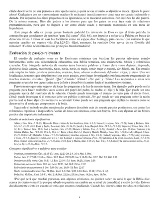 chicle desenvuelto de una persona a otra: queda sucio, y quizá se cae al suelo, o alguien lo masca. ¿Quién lo quiere
ahora? Cualquiera con un razonamiento maduro lo rechazará inmediatamente como una mercancía indeseable y
dañada. Por supuesto, los niños pequeños en su ignorancia, se lo mascarán contentos. Por eso Dios les dio padres.
De la misma manera, Dios dio padres a los jóvenes para que los guíen en esta área seria de relaciones
prematrimoniales, para que no lleguen a ser como chicle usado o mercancía manoseada en una mesa de
liquidación.
¡Este juego de salir en pareja parece bastante podrido! La intención de Dios es que el fruto podrido, la
corrupción que cosechamos de sembrar “para [la] carne” (Gál. 6:8), nos impulse a volver a su Palabra en busca de
dirección divina. Hemos de usar las Escrituras como un espejo, dice Santiago, para evaluar con cuidado lo que
necesita cambiar en nuestra vida (Stg.1:23-25). ¿Qué, entonces, ha revelado Dios acerca de su filosofía del
romance? ¿Y cómo desenterramos sus principios transformadores?

Evaluación de pasajes relevantes
El estudio de cualquier tema en las Escrituras comienza con localizar los pasajes relevantes usando
herramientas como una concordancia exhaustiva, una Biblia temática, una enciclopedia bíblica y referencias
cruzadas. Una búsqueda enfocada de nuestro tema buscaría palabras y frases clave como desposar, desposado,
desposorio, boda, casarse, matrimonio, pacto, novia, novio, tu mujer, tomar mujer o mujeres, dar hija(s), etc. Un estudio
más amplio incluiría palabras como dote, acariciar, besar, abrazar o abrazando, defraudar, virgen, y otras. Una vez
localizadas, tenemos que simplemente leer estos pasajes, pero luego investigarlos profundamente preguntando de
muchas maneras distintas: ¿Quién? ¿Qué? ¿Cuándo? ¿Dónde? ¿Por qué? y ¿Cómo? Las respuestas a estas seis
preguntas cruciales nos capacitarán para definir y describir el camino hacia el matrimonio cristiano.
Pero tenemos que estar seguros de hacer las preguntas a la luz de nuestro tema. Por ejemplo, quién puede ser la
pregunta para hacer múltiples veces acerca del papel del padre, la madre, el hijo y la hija. Qué puede ser una
pregunta acerca del resultado de la relación. Cuándo puede investigar el tiempo correcto para el afecto físico.
Dónde puede investigar si el romance debe ser público o privado. Por qué puede ser una pregunta sobre la razón
por la cual se hace algo: ¿Es normativo o cultural? Cómo puede ser una pregunta que explica la manera como se
desenvuelve el noviazgo, compromiso y la boda.
Siguiendo el método recién mencionado, podemos descubrir más de sesenta pasajes pertinentes, sin contar las
referencias repetidas o inaplicables. Varias de éstas son extensas, otras son breves. Pero aun algunas de las breves
pueden dar importante información.
Estudio de relaciones significativas
Adán y Eva, Gén. 2:18-25; Hijos de Dios e hijas de los hombres, Gén. 6:1-5; Ismael y esposa, Gén. 21:21; Isaac y Rebeca, Gén.
24:1-67, 25:20, 26:8; Esaú y Judit, Basemat, Gén. 26:34-35; Jacob y Lea, Raquel, Gén. 28:1-9, 29:1-30; Siquem y Dina, Gén. 34:131; Er y Tamar, Gén. 38:6; José y Asenat, Gén. 41:45; Moisés y Séfora, Éxo. 2:16-22; Otoniel y Acsa, Jos. 15:16ss.; Sansón y la
filistea Dalila, Jue. 14:1-20; 15:1-6; 16:1-31; Booz y Rut, Rut 2-4; David y Merab, Mical, 1 Sam. 18:17-29; David y Abigail 1 Sam.
25:39-42; David y Betsabé, 2 Sam. 11:1-27; Salomón y muchas esposas, 1 Rey. 1:1-8; Hadad y esposa, 1 Rey. 11:19; Joás y esposas,
2 Crón. 24:1-3; Asuero y Ester, Est. 2:7-17; rey Lemuel y esposa virtuosa, Prov. 31; Salomón & la joven sulamita Cant. 1:1-3:11;
Dios e Israel como esposa, Ose. 2:19-20, Eze. 16:8; José y María, Mat. 1:18-25, Luc. 1:27, 2:5; Cristo y la iglesia como novia, 2 Cor.
11:2-3, Ef. 5:22-33, Apoc. 19:7-9.

Conceptos significativos y palabras para estudiar
Desposar, compromiso: Éxo. 22:16-17; Deut. 22:23-29; 2 S. 3:14; Mat. 1:19ss.
Pactos: Gén. 21:27-31; 31:48 ss.; Núm. 30:2; Deut. 23:21-23; Jos. 9:18-20; Zac. 8:17; Mal. 3:5; Gál. 3:15
Dote/precio de la novia: Gén. 34:11-12; Éxo. 22:16-17; 1 Sam. 18:25; 2 Sam. 3:14
Protección patriarcal: Núm. 30:3 ss.; Deut. 22:21; Sal. 36:7; 2 Cor. 11:2
Padre dando en casamiento: 1 Cor. 7:36-38; Luc. 20:34-35; Éxo. 22:17
Afecto romántico/Caricias: Éxo. 22:16ss.; Cant. 1-3; Mat. 5:28, 6:13; Rom. 13:14; 1 Tim. 5:1-2.
Boda: Sal. 45:13ss.; Cant. 3:6-11; Mal. 2:14; Mat. 22:2ss.; 25:1ss.; Juan. 14:2ss.; Apoc. 19:7ss.

¿Por qué será que muchas personas, aun algunos cristianos, no quieren saber en serio lo que la Biblia dice
acerca de ciertos temas? Es porque saberlo requeriría un cambio en su nivel de comodidad y estilo de vida. Esto es
decididamente cierto en cuanto al tema que estamos estudiando. Cuando los jóvenes están metidos en relaciones

4

 