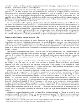 sensuales y carnales con el sexo opuesto, tendrán una motivación fuerte para adoptar una o más de las excusas
populares a fin de evitar someterse a la verdad de Dios.
Por ejemplo, los que no son cristianos evitan la verdad de Dios simplemente argumentando que la Biblia no es
inspirada (cf. 2 Tim. 3:16). Dado que creen que realmente no es la revelación de Dios para guiar a sus criaturas, no
necesitan obedecerla. Igualmente los neo evangélicos afirman que la Biblia no es infalible (cf. Mat. 5:18). Creen que
está llena de errores de hombres imperfectos que Dios usó para escribirla, por lo que ¿cómo pueden saber con
seguridad qué en ella es verdad? Con un resultado muy similar, muchos evangélicos modernos argumentan que la
Biblia no es pertinente (cf. Mat. 28:19-20). Declaran que muchas de sus verdades “se circunscriben a una cultura” y
por lo tanto no son aplicables a la sociedad actual.
En su libro iluminador The Sufficiency of Scripture (Las suficiencia de las Escrituras), el Dr. Noel Weeks pone
esta última excusa en su verdadera perspectiva: “Los que argumentan que las enseñanzas de los autores bíblicos se
circunscriben a su cultura, generalmente las usan selectivamente. Ven algo en las Escrituras que no coincide con
ideas contemporáneas o instituciones, y entonces encuentran el modo de poner a un lado ese elemento de las
Escrituras”9. Las verdades inalterables de Dios son eternas, aunque ciertas aplicaciones de las mismas pueden
cambiar según las culturas. ¿Qué, entonces tenemos que saber a fin de extraer acertadamente las verdades eternas
de Dios en la Biblia acerca del romance, y cómo hemos de aplicar esos principios con eficacia en nuestra vida?

Las
Las cuatro formas de las verdades de Dios
Primero, tenemos que reconocer las cuatro formas de las verdades bíblicas por las cuales Dios se ha
comunicado con nosotros: principio, precepto, práctica y prudencia. Podríamos comparar estas cuatro formas de
verdades con los cuatro grupos de alimentos: si falta alguno de nuestra dieta espiritual, no recibiremos la nutrición
necesaria. Nuestra salud espiritual depende de que nos alimentemos regularmente de cada una de estas cuatro
formas de las verdades. La omisión de cualquiera de ellas de nuestra dieta espiritual promoverá una vida espiritual
deforme y enferma.
Principio es la primera forma de la verdad y se define como una verdad general por la cual Dios ha ordenado su
creación. Nuestra responsabilidad es, por supuesto, descubrir y aplicar los principios de Dios porque son una
expresión de su carácter. No dejes que se te escape esa última afirmación: como una expresión del carácter de
Dios, sus principios son, por naturaleza, aplicables a todas las culturas. ¡Parece que después de todo la Biblia es
muy pertinente!
Precepto es una segunda forma de la verdad, un mandato directo de Dios que está arraigado en un principio,
por ejemplo: “Orad sin cesar” (1 Tes. 5:17). Para descubrir el principio detrás del mandato, sencillamente
pregunta: “¿Por qué?” ¿Por qué debes orar sin cesar? Porque estás en una relación en que dependes de Dios y
ambos se aman: ese es el principio intrínseco. Y a menos que haya una evidencia clara al contrario, debes asumir
normalmente que un mandato bíblico se aplica a ti y a tu cultura.
Práctica es una tercera forma de la verdad, es el ejercicio concreto de un principio. Muchos creyentes creen
equivocadamente que las prácticas en las Escrituras generalmente se circunscriben a una cultura, pero Pablo
declara justamente lo contrario cuando explica: “Timoteo... os recordará mi proceder [prácticas] en Cristo
[principio], de la manera que enseño en todas partes y en todas las iglesias (1 Cor. 4:17; cf. Fil. 3:17; 4:9). El Dr.
Richard Pratt, erudito del Antiguo Testamento, en su guía interpretativa titulada He Gave Us Stories (Nos dio
historias), lo dice de esta manera: “En muchos casos no se puede justificar una diferencia marcada entre forma
[práctica] y significado [principio]. El Nuevo Testamento no sólo insiste en que los creyentes creamos principios
teológicos abstractos, también requiere que sigamos formas y estructuras en la iglesia. En muchos casos, las formas
y los principios son mayormente inseparables. No necesitamos contextualizar las enseñanzas bíblicas, necesitamos
enseñar y explicar los requerimientos de las Escrituras”10. Por lo tanto, usualmente hemos de comprender que una
práctica bíblica es pertinente para todas las culturas a menos que haya razones valederas que indiquen lo
contrario.
Prudencia es la cuarta forma de la verdad por la que Dios nos ha comunicado su Palabra. Se trata de la sabia
aplicación personal de un principio. ¿Causa esto que la prudencia sea opcional? No, Salomón nos dice que ignorar
imprudentemente a la prudencia es pecado: “Mas el que peca contra mí [Sabiduría], defrauda su alma; todos los
9

Noel Weeks, The Sufficiency of Scripture (La suficiencia de las Escrituras) (Edinburgo: The Banner of Truth Trust, 1988), pp.79-80.
Richard Pratt, He Gave Us Stories (Nos dio historias) (Brentwood: Wolgemuth and Hyatt, 1990), p. 373.

10

5

 