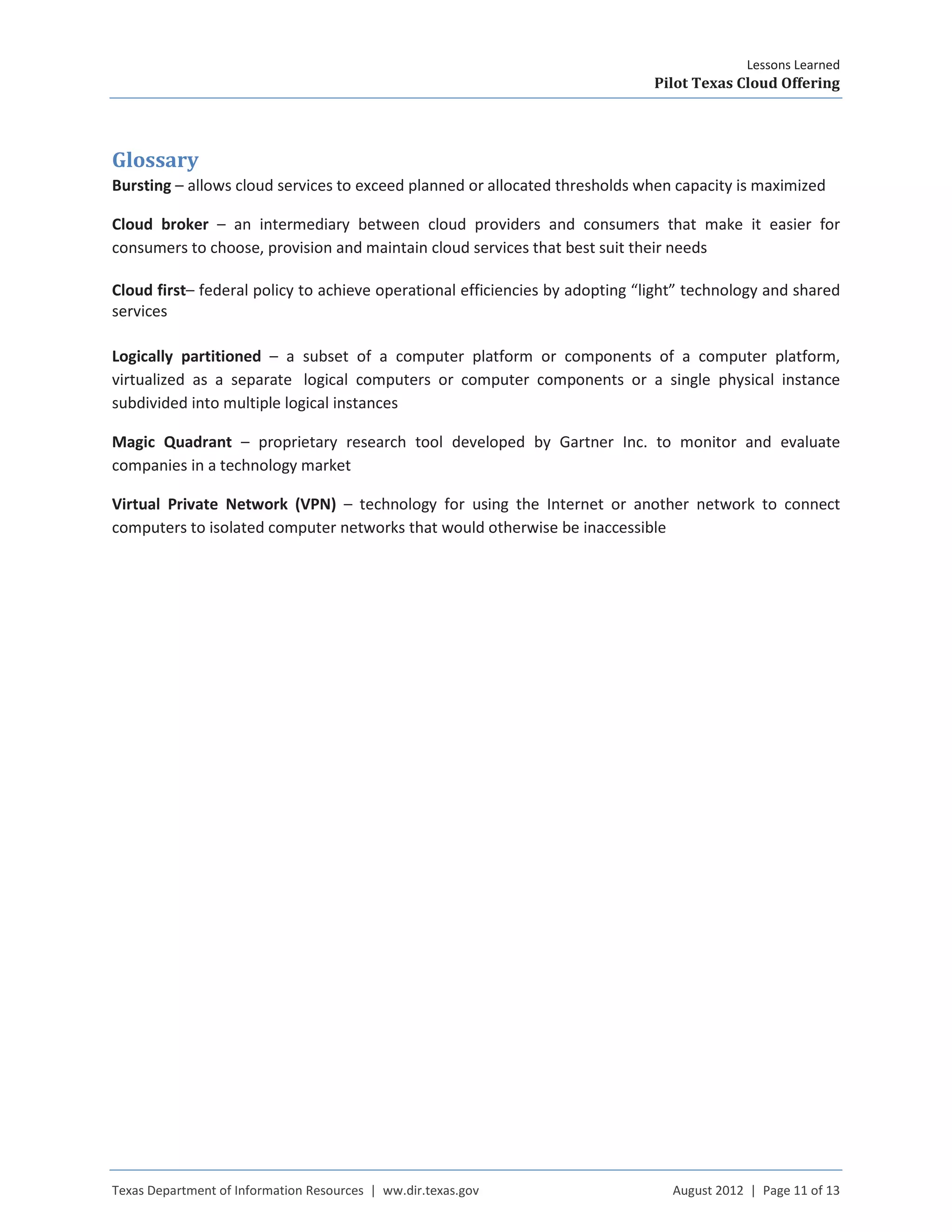 Lessons Learned
Pilot Texas Cloud Offering
Texas Department of Information Resources | ww.dir.texas.gov August 2012 | Page 11 of 13
Glossary
Bursting – allows cloud services to exceed planned or allocated thresholds when capacity is maximized
Cloud broker – an intermediary between cloud providers and consumers that make it easier for
consumers to choose, provision and maintain cloud services that best suit their needs
Cloud first– federal policy to achieve operational efficiencies by adopting “light” technology and shared
services
Logically partitioned – a subset of a computer platform or components of a computer platform,
virtualized as a separate logical computers or computer components or a single physical instance
subdivided into multiple logical instances
Magic Quadrant – proprietary research tool developed by Gartner Inc. to monitor and evaluate
companies in a technology market
Virtual Private Network (VPN) – technology for using the Internet or another network to connect
computers to isolated computer networks that would otherwise be inaccessible
 