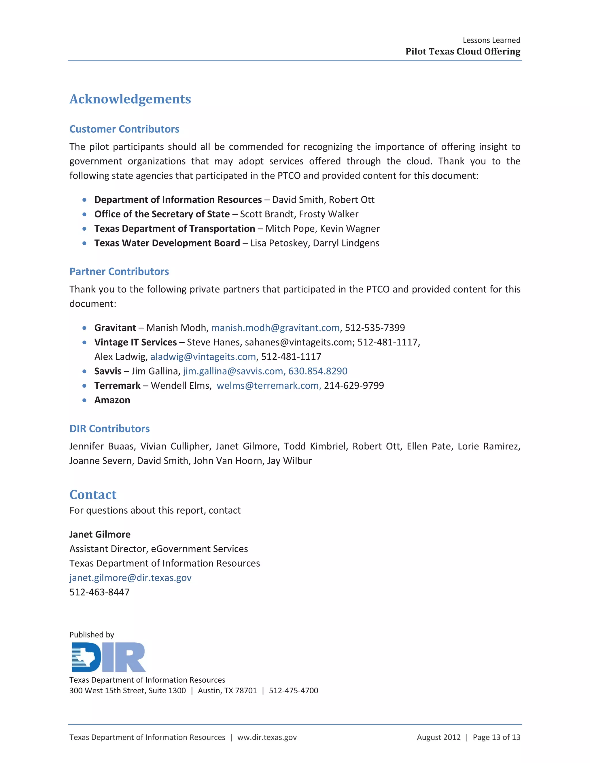 Lessons Learned
Pilot Texas Cloud Offering
Texas Department of Information Resources | ww.dir.texas.gov August 2012 | Page 13 of 13
Acknowledgements
Customer Contributors
The pilot participants should all be commended for recognizing the importance of offering insight to
government organizations that may adopt services offered through the cloud. Thank you to the
following state agencies that participated in the PTCO and provided content for this document:
• Department of Information Resources – David Smith, Robert Ott
• Office of the Secretary of State – Scott Brandt, Frosty Walker
• Texas Department of Transportation – Mitch Pope, Kevin Wagner
• Texas Water Development Board – Lisa Petoskey, Darryl Lindgens
Partner Contributors
Thank you to the following private partners that participated in the PTCO and provided content for this
document:
• Gravitant – Manish Modh, manish.modh@gravitant.com, 512-535-7399
• Vintage IT Services – Steve Hanes, sahanes@vintageits.com; 512-481-1117,
Alex Ladwig, aladwig@vintageits.com, 512-481-1117
• Savvis – Jim Gallina, jim.gallina@savvis.com, 630.854.8290
• Terremark – Wendell Elms, welms@terremark.com, 214-629-9799
• Amazon
DIR Contributors
Jennifer Buaas, Vivian Cullipher, Janet Gilmore, Todd Kimbriel, Robert Ott, Ellen Pate, Lorie Ramirez,
Joanne Severn, David Smith, John Van Hoorn, Jay Wilbur
Contact
For questions about this report, contact
Janet Gilmore
Assistant Director, eGovernment Services
Texas Department of Information Resources
janet.gilmore@dir.texas.gov
512-463-8447
Published by
Texas Department of Information Resources
300 West 15th Street, Suite 1300 | Austin, TX 78701 | 512-475-4700
 