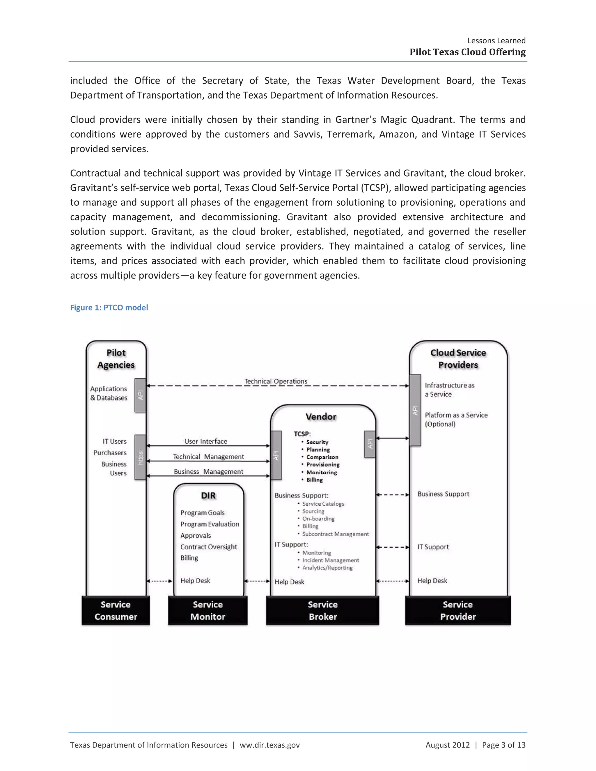 Lessons Learned
Pilot Texas Cloud Offering
Texas Department of Information Resources | ww.dir.texas.gov August 2012 | Page 3 of 13
included the Office of the Secretary of State, the Texas Water Development Board, the Texas
Department of Transportation, and the Texas Department of Information Resources.
Cloud providers were initially chosen by their standing in Gartner’s Magic Quadrant. The terms and
conditions were approved by the customers and Savvis, Terremark, Amazon, and Vintage IT Services
provided services.
Contractual and technical support was provided by Vintage IT Services and Gravitant, the cloud broker.
Gravitant’s self-service web portal, Texas Cloud Self-Service Portal (TCSP), allowed participating agencies
to manage and support all phases of the engagement from solutioning to provisioning, operations and
capacity management, and decommissioning. Gravitant also provided extensive architecture and
solution support. Gravitant, as the cloud broker, established, negotiated, and governed the reseller
agreements with the individual cloud service providers. They maintained a catalog of services, line
items, and prices associated with each provider, which enabled them to facilitate cloud provisioning
across multiple providers—a key feature for government agencies.
Figure 1: PTCO model
 