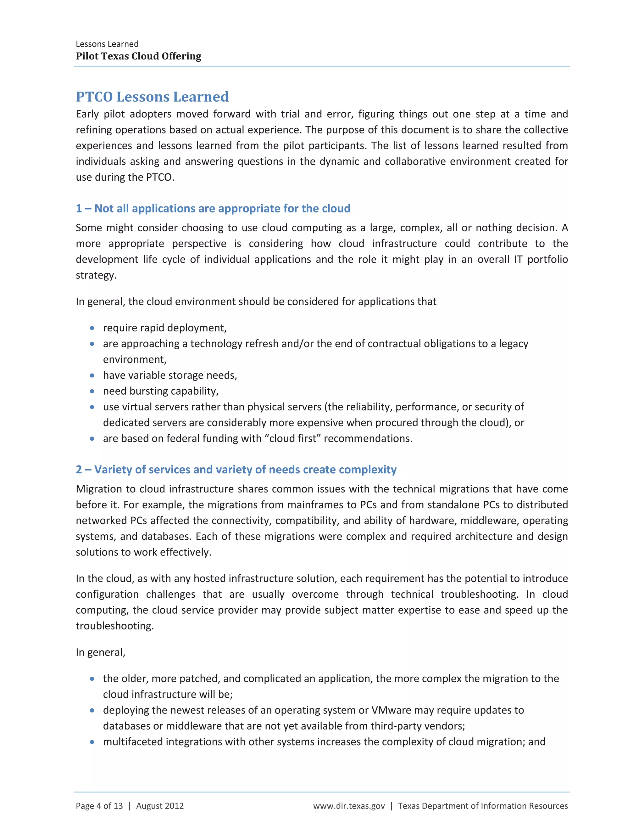 Lessons Learned
Pilot Texas Cloud Offering
Page 4 of 13 | August 2012 www.dir.texas.gov | Texas Department of Information Resources
PTCO Lessons Learned
Early pilot adopters moved forward with trial and error, figuring things out one step at a time and
refining operations based on actual experience. The purpose of this document is to share the collective
experiences and lessons learned from the pilot participants. The list of lessons learned resulted from
individuals asking and answering questions in the dynamic and collaborative environment created for
use during the PTCO.
1 – Not all applications are appropriate for the cloud
Some might consider choosing to use cloud computing as a large, complex, all or nothing decision. A
more appropriate perspective is considering how cloud infrastructure could contribute to the
development life cycle of individual applications and the role it might play in an overall IT portfolio
strategy.
In general, the cloud environment should be considered for applications that
• require rapid deployment,
• are approaching a technology refresh and/or the end of contractual obligations to a legacy
environment,
• have variable storage needs,
• need bursting capability,
• use virtual servers rather than physical servers (the reliability, performance, or security of
dedicated servers are considerably more expensive when procured through the cloud), or
• are based on federal funding with “cloud first” recommendations.
2 – Variety of services and variety of needs create complexity
Migration to cloud infrastructure shares common issues with the technical migrations that have come
before it. For example, the migrations from mainframes to PCs and from standalone PCs to distributed
networked PCs affected the connectivity, compatibility, and ability of hardware, middleware, operating
systems, and databases. Each of these migrations were complex and required architecture and design
solutions to work effectively.
In the cloud, as with any hosted infrastructure solution, each requirement has the potential to introduce
configuration challenges that are usually overcome through technical troubleshooting. In cloud
computing, the cloud service provider may provide subject matter expertise to ease and speed up the
troubleshooting.
In general,
• the older, more patched, and complicated an application, the more complex the migration to the
cloud infrastructure will be;
• deploying the newest releases of an operating system or VMware may require updates to
databases or middleware that are not yet available from third-party vendors;
• multifaceted integrations with other systems increases the complexity of cloud migration; and
 