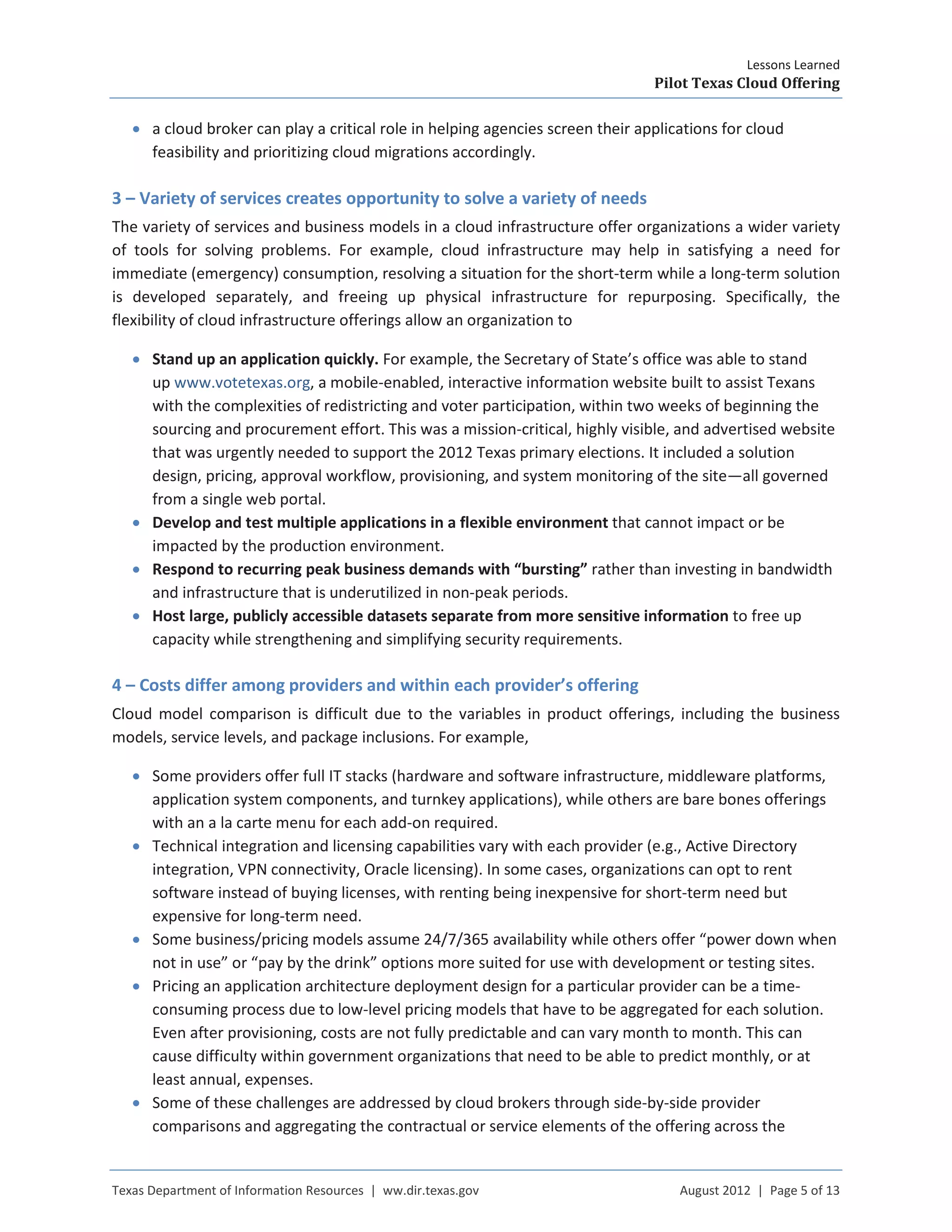 Lessons Learned
Pilot Texas Cloud Offering
Texas Department of Information Resources | ww.dir.texas.gov August 2012 | Page 5 of 13
• a cloud broker can play a critical role in helping agencies screen their applications for cloud
feasibility and prioritizing cloud migrations accordingly.
3 – Variety of services creates opportunity to solve a variety of needs
The variety of services and business models in a cloud infrastructure offer organizations a wider variety
of tools for solving problems. For example, cloud infrastructure may help in satisfying a need for
immediate (emergency) consumption, resolving a situation for the short-term while a long-term solution
is developed separately, and freeing up physical infrastructure for repurposing. Specifically, the
flexibility of cloud infrastructure offerings allow an organization to
• Stand up an application quickly. For example, the Secretary of State’s office was able to stand
up www.votetexas.org, a mobile-enabled, interactive information website built to assist Texans
with the complexities of redistricting and voter participation, within two weeks of beginning the
sourcing and procurement effort. This was a mission-critical, highly visible, and advertised website
that was urgently needed to support the 2012 Texas primary elections. It included a solution
design, pricing, approval workflow, provisioning, and system monitoring of the site—all governed
from a single web portal.
• Develop and test multiple applications in a flexible environment that cannot impact or be
impacted by the production environment.
• Respond to recurring peak business demands with “bursting” rather than investing in bandwidth
and infrastructure that is underutilized in non-peak periods.
• Host large, publicly accessible datasets separate from more sensitive information to free up
capacity while strengthening and simplifying security requirements.
4 – Costs differ among providers and within each provider’s offering
Cloud model comparison is difficult due to the variables in product offerings, including the business
models, service levels, and package inclusions. For example,
• Some providers offer full IT stacks (hardware and software infrastructure, middleware platforms,
application system components, and turnkey applications), while others are bare bones offerings
with an a la carte menu for each add-on required.
• Technical integration and licensing capabilities vary with each provider (e.g., Active Directory
integration, VPN connectivity, Oracle licensing). In some cases, organizations can opt to rent
software instead of buying licenses, with renting being inexpensive for short-term need but
expensive for long-term need.
• Some business/pricing models assume 24/7/365 availability while others offer “power down when
not in use” or “pay by the drink” options more suited for use with development or testing sites.
• Pricing an application architecture deployment design for a particular provider can be a time-
consuming process due to low-level pricing models that have to be aggregated for each solution.
Even after provisioning, costs are not fully predictable and can vary month to month. This can
cause difficulty within government organizations that need to be able to predict monthly, or at
least annual, expenses.
• Some of these challenges are addressed by cloud brokers through side-by-side provider
comparisons and aggregating the contractual or service elements of the offering across the
 