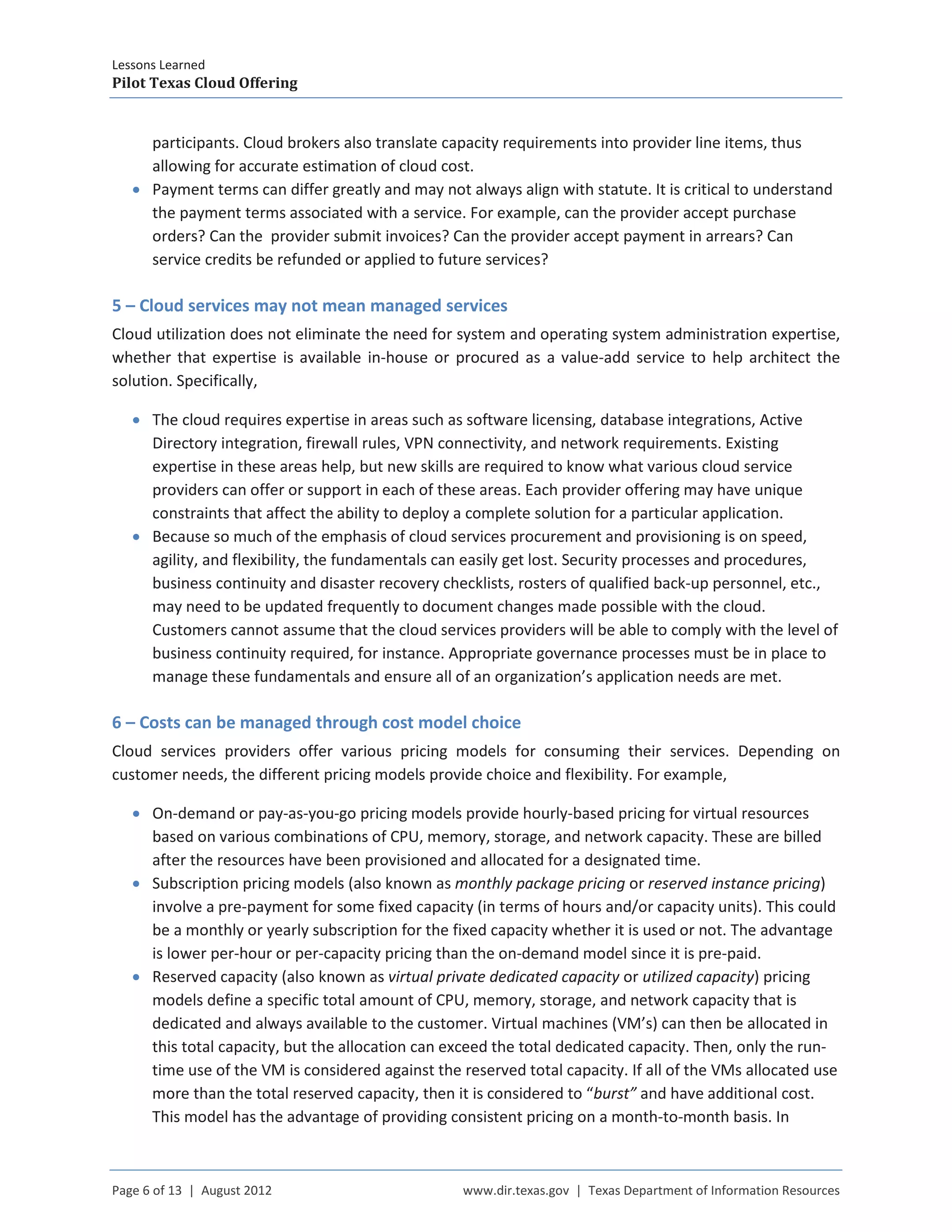 Lessons Learned
Pilot Texas Cloud Offering
Page 6 of 13 | August 2012 www.dir.texas.gov | Texas Department of Information Resources
participants. Cloud brokers also translate capacity requirements into provider line items, thus
allowing for accurate estimation of cloud cost.
• Payment terms can differ greatly and may not always align with statute. It is critical to understand
the payment terms associated with a service. For example, can the provider accept purchase
orders? Can the provider submit invoices? Can the provider accept payment in arrears? Can
service credits be refunded or applied to future services?
5 – Cloud services may not mean managed services
Cloud utilization does not eliminate the need for system and operating system administration expertise,
whether that expertise is available in-house or procured as a value-add service to help architect the
solution. Specifically,
• The cloud requires expertise in areas such as software licensing, database integrations, Active
Directory integration, firewall rules, VPN connectivity, and network requirements. Existing
expertise in these areas help, but new skills are required to know what various cloud service
providers can offer or support in each of these areas. Each provider offering may have unique
constraints that affect the ability to deploy a complete solution for a particular application.
• Because so much of the emphasis of cloud services procurement and provisioning is on speed,
agility, and flexibility, the fundamentals can easily get lost. Security processes and procedures,
business continuity and disaster recovery checklists, rosters of qualified back-up personnel, etc.,
may need to be updated frequently to document changes made possible with the cloud.
Customers cannot assume that the cloud services providers will be able to comply with the level of
business continuity required, for instance. Appropriate governance processes must be in place to
manage these fundamentals and ensure all of an organization’s application needs are met.
6 – Costs can be managed through cost model choice
Cloud services providers offer various pricing models for consuming their services. Depending on
customer needs, the different pricing models provide choice and flexibility. For example,
• On-demand or pay-as-you-go pricing models provide hourly-based pricing for virtual resources
based on various combinations of CPU, memory, storage, and network capacity. These are billed
after the resources have been provisioned and allocated for a designated time.
• Subscription pricing models (also known as monthly package pricing or reserved instance pricing)
involve a pre-payment for some fixed capacity (in terms of hours and/or capacity units). This could
be a monthly or yearly subscription for the fixed capacity whether it is used or not. The advantage
is lower per-hour or per-capacity pricing than the on-demand model since it is pre-paid.
• Reserved capacity (also known as virtual private dedicated capacity or utilized capacity) pricing
models define a specific total amount of CPU, memory, storage, and network capacity that is
dedicated and always available to the customer. Virtual machines (VM’s) can then be allocated in
this total capacity, but the allocation can exceed the total dedicated capacity. Then, only the run-
time use of the VM is considered against the reserved total capacity. If all of the VMs allocated use
more than the total reserved capacity, then it is considered to “burst” and have additional cost.
This model has the advantage of providing consistent pricing on a month-to-month basis. In
 