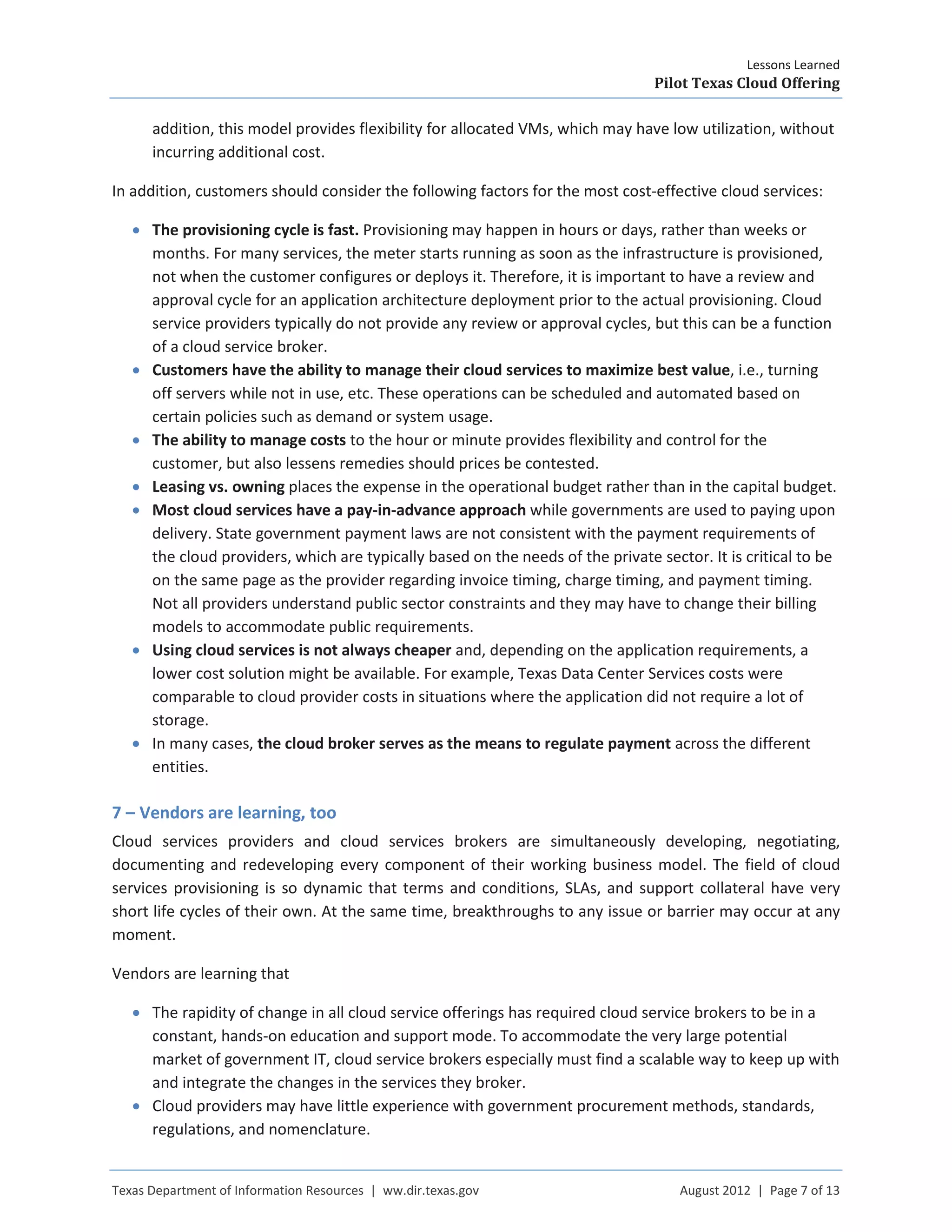 Lessons Learned
Pilot Texas Cloud Offering
Texas Department of Information Resources | ww.dir.texas.gov August 2012 | Page 7 of 13
addition, this model provides flexibility for allocated VMs, which may have low utilization, without
incurring additional cost.
In addition, customers should consider the following factors for the most cost-effective cloud services:
• The provisioning cycle is fast. Provisioning may happen in hours or days, rather than weeks or
months. For many services, the meter starts running as soon as the infrastructure is provisioned,
not when the customer configures or deploys it. Therefore, it is important to have a review and
approval cycle for an application architecture deployment prior to the actual provisioning. Cloud
service providers typically do not provide any review or approval cycles, but this can be a function
of a cloud service broker.
• Customers have the ability to manage their cloud services to maximize best value, i.e., turning
off servers while not in use, etc. These operations can be scheduled and automated based on
certain policies such as demand or system usage.
• The ability to manage costs to the hour or minute provides flexibility and control for the
customer, but also lessens remedies should prices be contested.
• Leasing vs. owning places the expense in the operational budget rather than in the capital budget.
• Most cloud services have a pay-in-advance approach while governments are used to paying upon
delivery. State government payment laws are not consistent with the payment requirements of
the cloud providers, which are typically based on the needs of the private sector. It is critical to be
on the same page as the provider regarding invoice timing, charge timing, and payment timing.
Not all providers understand public sector constraints and they may have to change their billing
models to accommodate public requirements.
• Using cloud services is not always cheaper and, depending on the application requirements, a
lower cost solution might be available. For example, Texas Data Center Services costs were
comparable to cloud provider costs in situations where the application did not require a lot of
storage.
• In many cases, the cloud broker serves as the means to regulate payment across the different
entities.
7 – Vendors are learning, too
Cloud services providers and cloud services brokers are simultaneously developing, negotiating,
documenting and redeveloping every component of their working business model. The field of cloud
services provisioning is so dynamic that terms and conditions, SLAs, and support collateral have very
short life cycles of their own. At the same time, breakthroughs to any issue or barrier may occur at any
moment.
Vendors are learning that
• The rapidity of change in all cloud service offerings has required cloud service brokers to be in a
constant, hands-on education and support mode. To accommodate the very large potential
market of government IT, cloud service brokers especially must find a scalable way to keep up with
and integrate the changes in the services they broker.
• Cloud providers may have little experience with government procurement methods, standards,
regulations, and nomenclature.
 