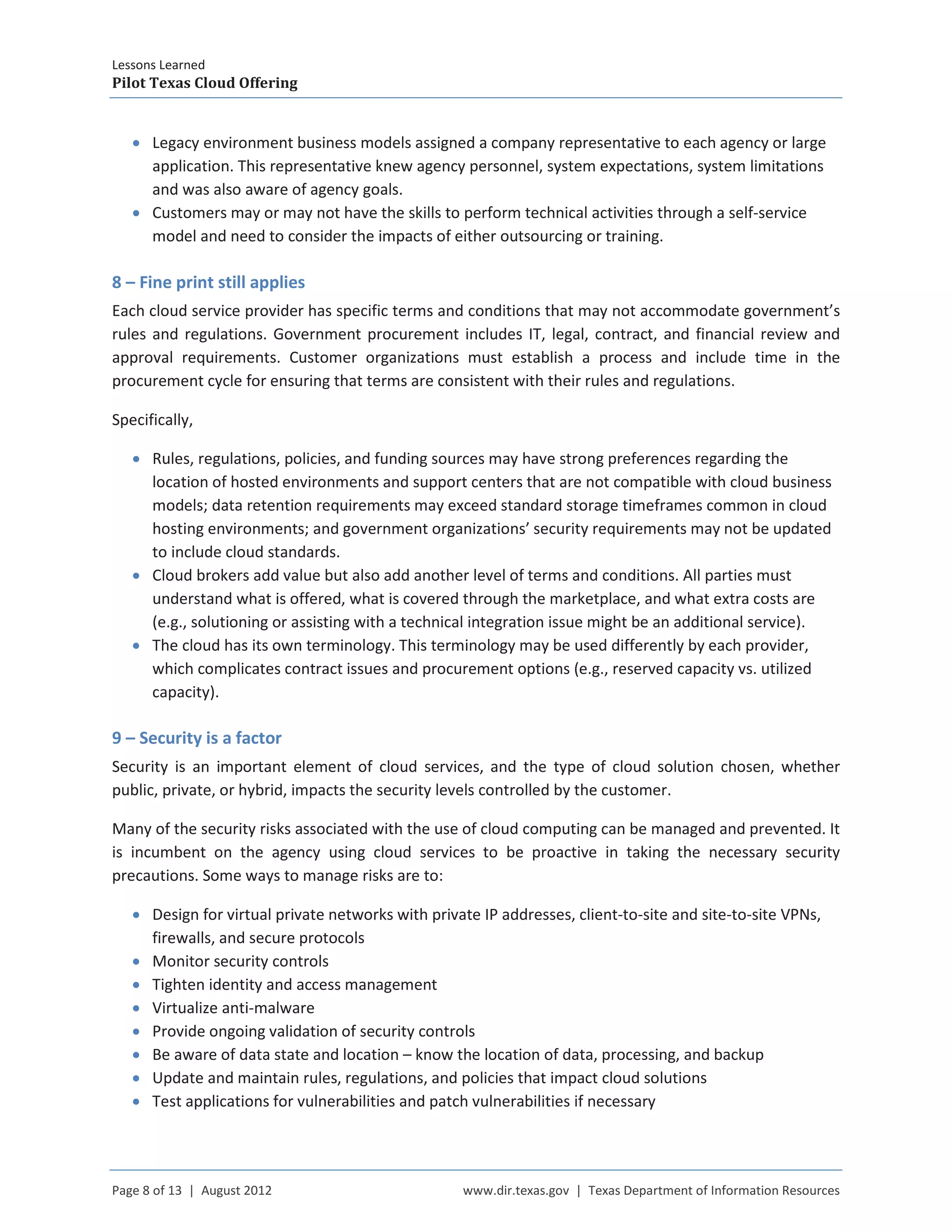Lessons Learned
Pilot Texas Cloud Offering
Page 8 of 13 | August 2012 www.dir.texas.gov | Texas Department of Information Resources
• Legacy environment business models assigned a company representative to each agency or large
application. This representative knew agency personnel, system expectations, system limitations
and was also aware of agency goals.
• Customers may or may not have the skills to perform technical activities through a self-service
model and need to consider the impacts of either outsourcing or training.
8 – Fine print still applies
Each cloud service provider has specific terms and conditions that may not accommodate government’s
rules and regulations. Government procurement includes IT, legal, contract, and financial review and
approval requirements. Customer organizations must establish a process and include time in the
procurement cycle for ensuring that terms are consistent with their rules and regulations.
Specifically,
• Rules, regulations, policies, and funding sources may have strong preferences regarding the
location of hosted environments and support centers that are not compatible with cloud business
models; data retention requirements may exceed standard storage timeframes common in cloud
hosting environments; and government organizations’ security requirements may not be updated
to include cloud standards.
• Cloud brokers add value but also add another level of terms and conditions. All parties must
understand what is offered, what is covered through the marketplace, and what extra costs are
(e.g., solutioning or assisting with a technical integration issue might be an additional service).
• The cloud has its own terminology. This terminology may be used differently by each provider,
which complicates contract issues and procurement options (e.g., reserved capacity vs. utilized
capacity).
9 – Security is a factor
Security is an important element of cloud services, and the type of cloud solution chosen, whether
public, private, or hybrid, impacts the security levels controlled by the customer.
Many of the security risks associated with the use of cloud computing can be managed and prevented. It
is incumbent on the agency using cloud services to be proactive in taking the necessary security
precautions. Some ways to manage risks are to:
• Design for virtual private networks with private IP addresses, client-to-site and site-to-site VPNs,
firewalls, and secure protocols
• Monitor security controls
• Tighten identity and access management
• Virtualize anti-malware
• Provide ongoing validation of security controls
• Be aware of data state and location – know the location of data, processing, and backup
• Update and maintain rules, regulations, and policies that impact cloud solutions
• Test applications for vulnerabilities and patch vulnerabilities if necessary
 