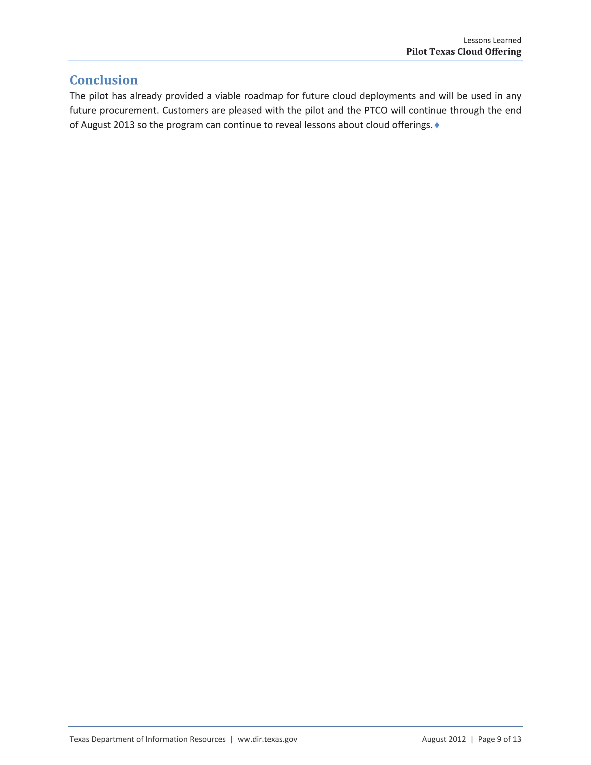 Lessons Learned
Pilot Texas Cloud Offering
Texas Department of Information Resources | ww.dir.texas.gov August 2012 | Page 9 of 13
Conclusion
The pilot has already provided a viable roadmap for future cloud deployments and will be used in any
future procurement. Customers are pleased with the pilot and the PTCO will continue through the end
of August 2013 so the program can continue to reveal lessons about cloud offerings.♦
 