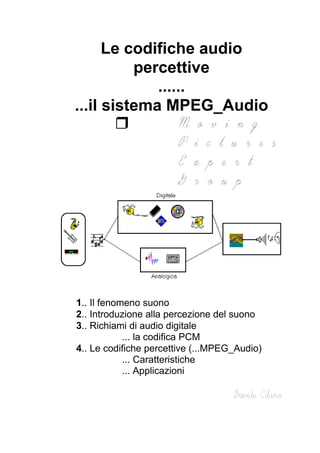Le codifiche audio
percettive
......
...il sistema MPEG_Audio
1.. Il fenomeno suono
2.. Introduzione alla percezione del suono
3.. Richiami di audio digitale
... la codifica PCM
4.. Le codifiche percettive (...MPEG_Audio)
... Caratteristiche
... Applicazioni
 