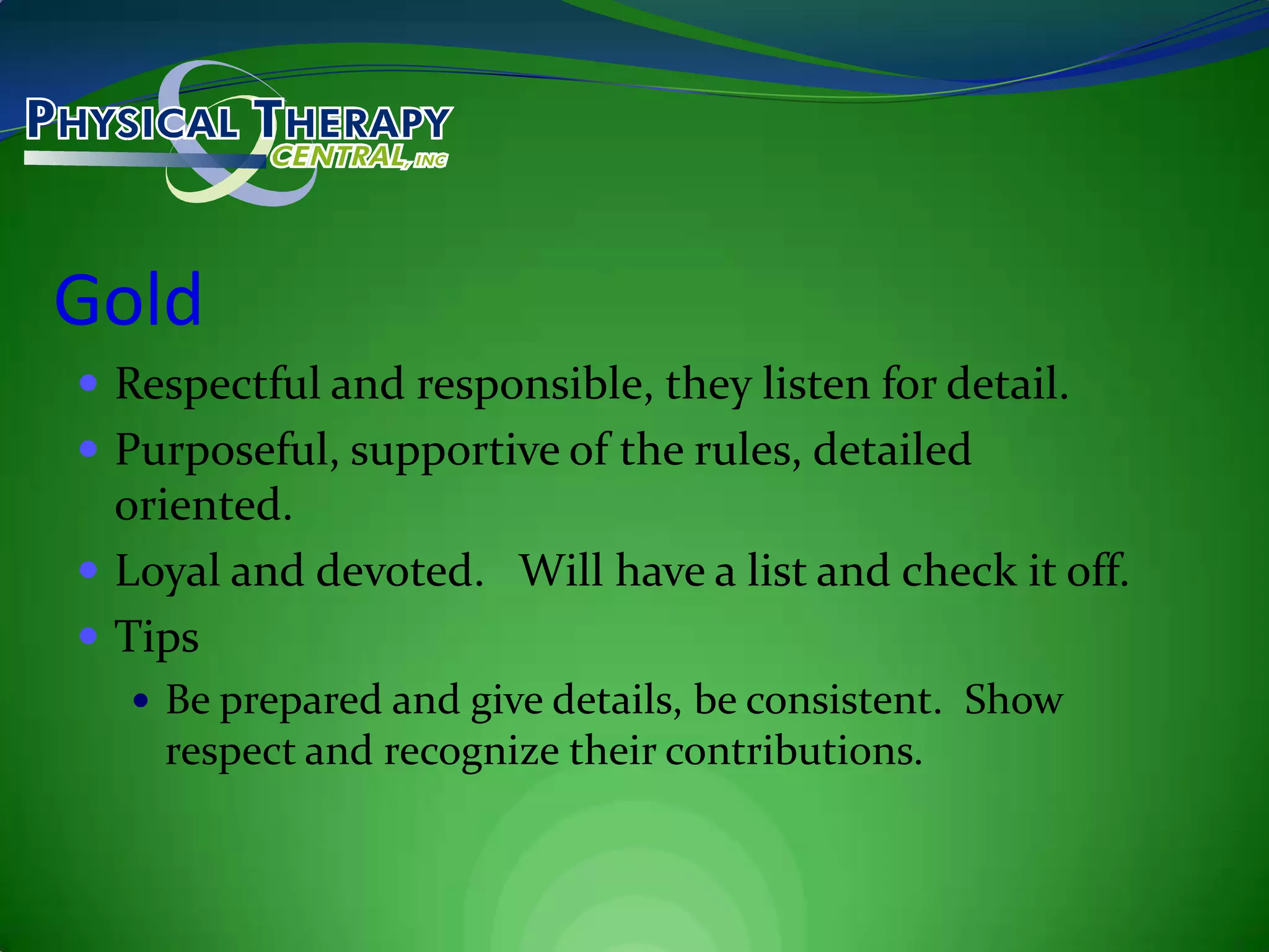 GoldRespectful and responsible, they listen for detail.Purposeful, supportive of the rules, detailed oriented.Loyal and devoted.   Will have a list and check it off.TipsBe prepared and give details, be consistent.  Show respect and recognize their contributions.