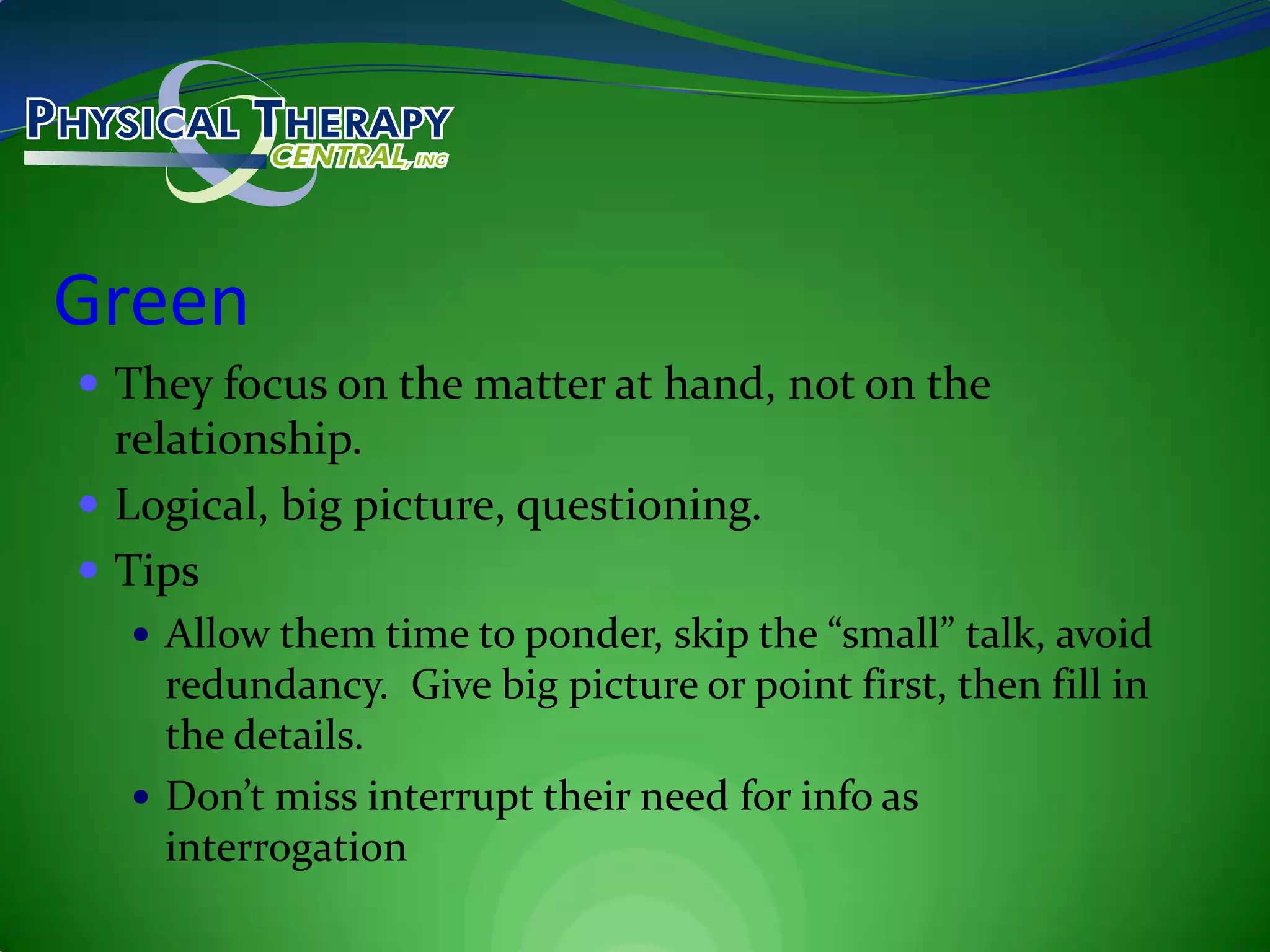 GreenThey focus on the matter at hand, not on the relationship.Logical, big picture, questioning.TipsAllow them time to ponder, skip the “small” talk, avoid redundancy.  Give big picture or point first, then fill in the details.Don’t miss interrupt their need for info as interrogation