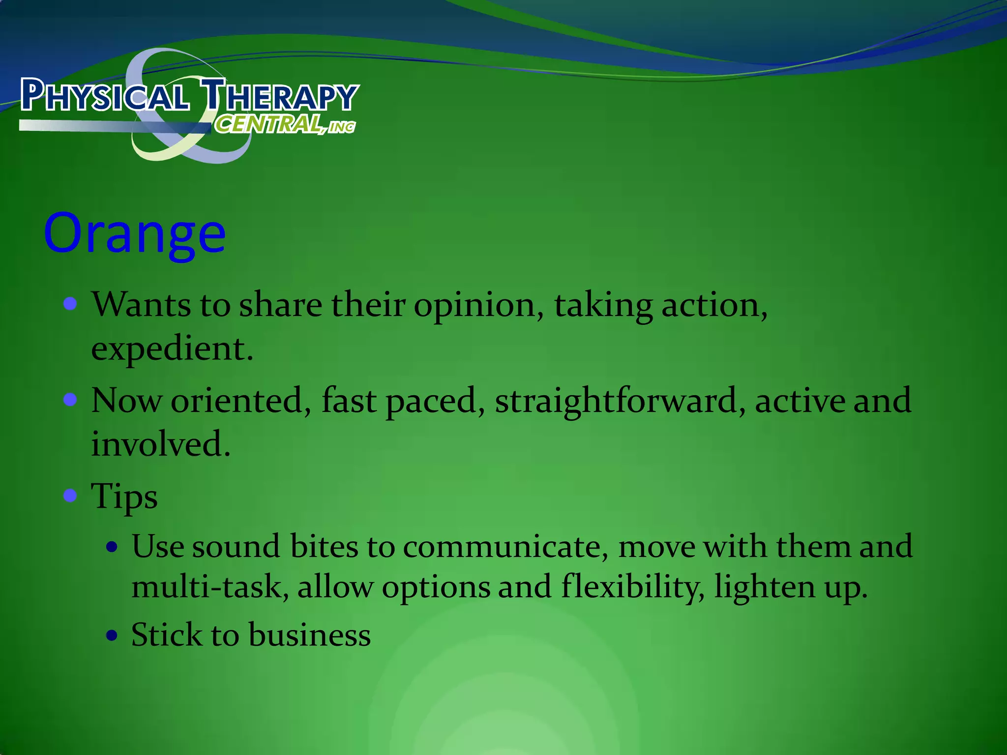OrangeWants to share their opinion, taking action, expedient.Now oriented, fast paced, straightforward, active and involved.TipsUse sound bites to communicate, move with them and multi-task, allow options and flexibility, lighten up.Stick to business