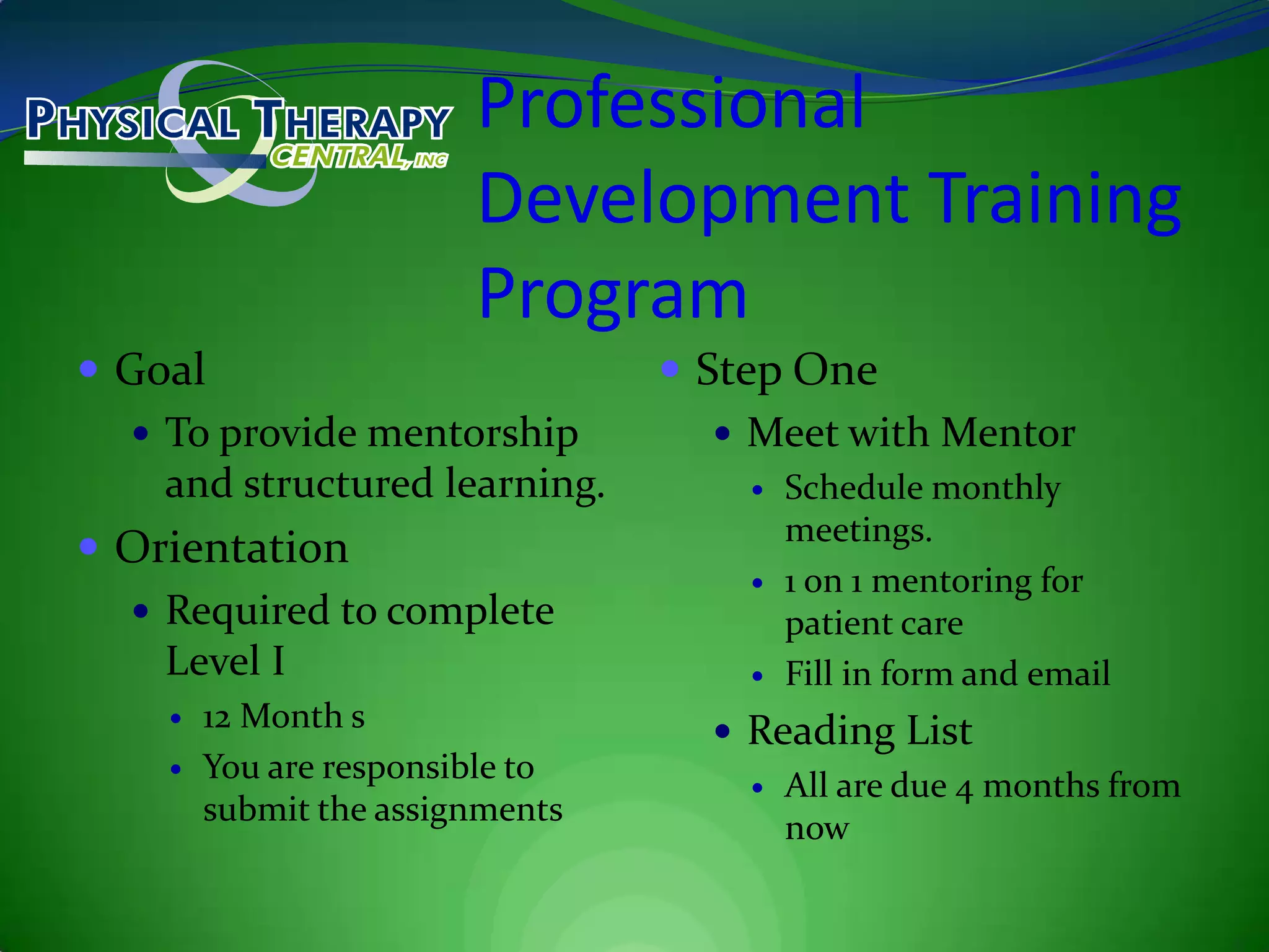 Professional Development Training ProgramGoalTo provide mentorship and structured learning.Orientation Required to complete Level I12 Month sYou are responsible to submit the assignmentsStep OneMeet with MentorSchedule monthly meetings.1 on 1 mentoring for patient careFill in form and emailReading ListAll are due 4 months from now
