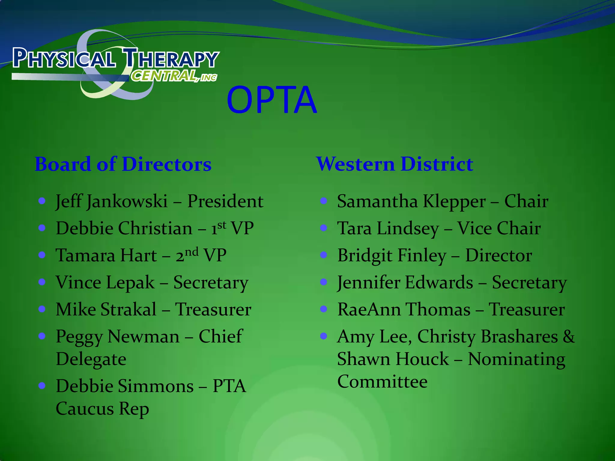 OPTABoard of DirectorsWestern DistrictJeff Jankowski – PresidentDebbie Christian – 1st VPTamara Hart – 2nd VPVince Lepak – SecretaryMike Strakal – TreasurerPeggy Newman – Chief DelegateDebbie Simmons – PTA Caucus RepSamantha Klepper – ChairTara Lindsey – Vice ChairBridgit Finley – DirectorJennifer Edwards – SecretaryRaeAnn Thomas – TreasurerAmy Lee, Christy Brashares & Shawn Houck – Nominating Committee