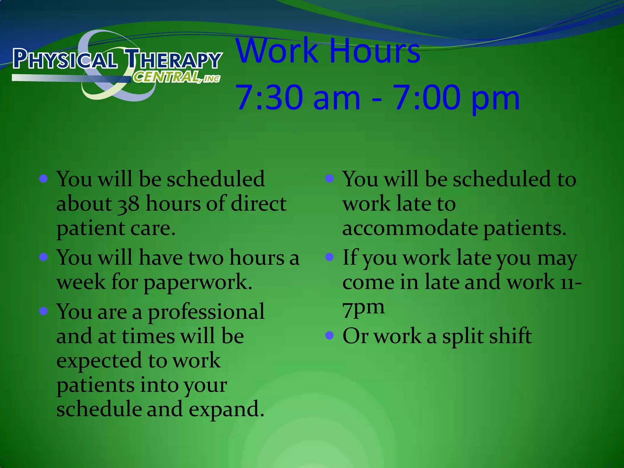 Work Hours7:30 am - 7:00 pmYou will be scheduled about 38 hours of direct patient care.You will have two hours a week for paperwork.You are a professional and at times will be expected to work patients into your schedule and expand.You will be scheduled to work late to accommodate patients.If you work late you may come in late and work 11-7pmOr work a split shift