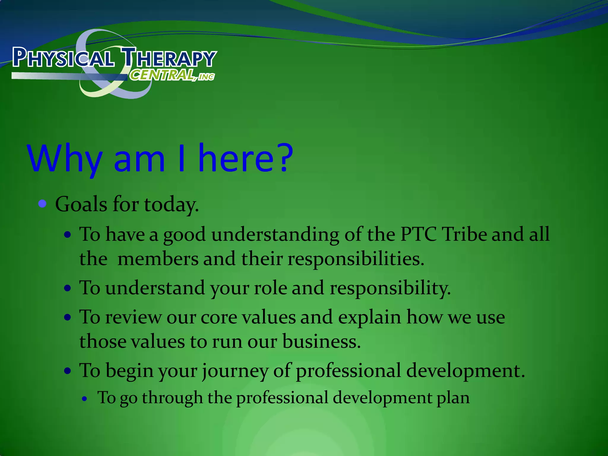 Why am I here?Goals for today.To have a good understanding of the PTC Tribe and all the  members and their responsibilities.To understand your role and responsibility.To review our core values and explain how we use those values to run our business.To begin your journey of professional development.To go through the professional development plan