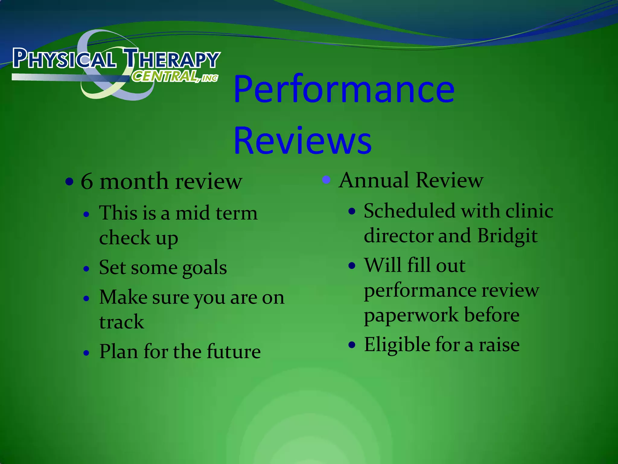 Performance Reviews6 month reviewThis is a mid term check upSet some goalsMake sure you are on trackPlan for the futureAnnual ReviewScheduled with clinic director and BridgitWill fill out performance review paperwork beforeEligible for a raise
