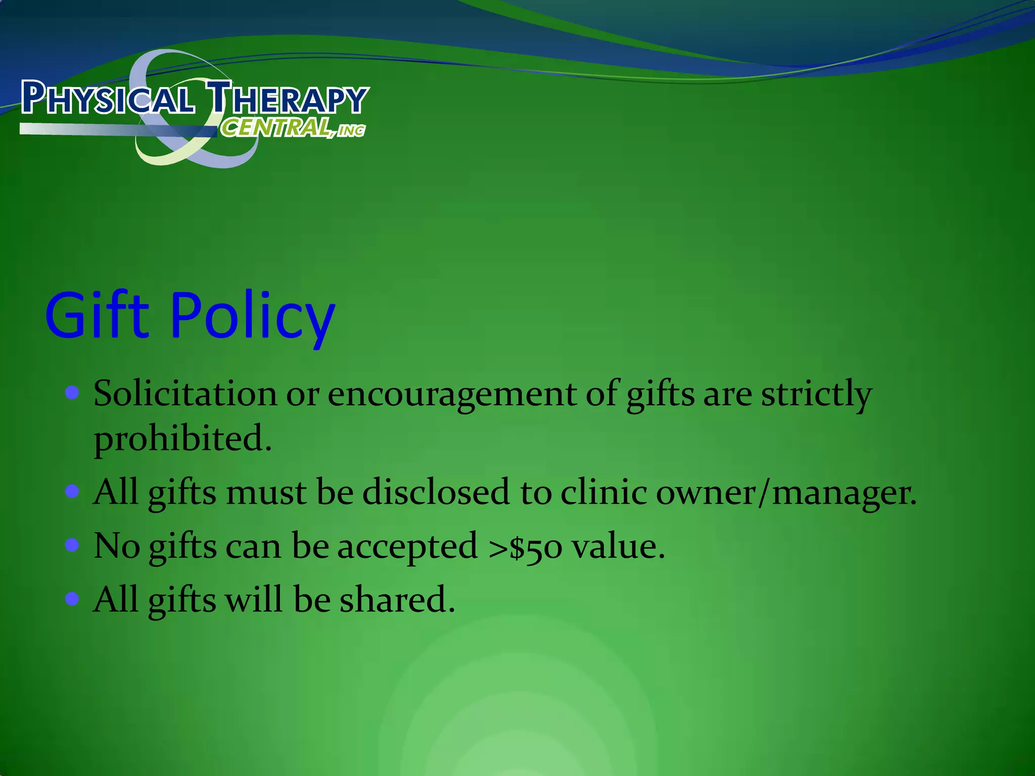 Gift PolicySolicitation or encouragement of gifts are strictly prohibited.All gifts must be disclosed to clinic owner/manager.No gifts can be accepted >$50 value.All gifts will be shared.