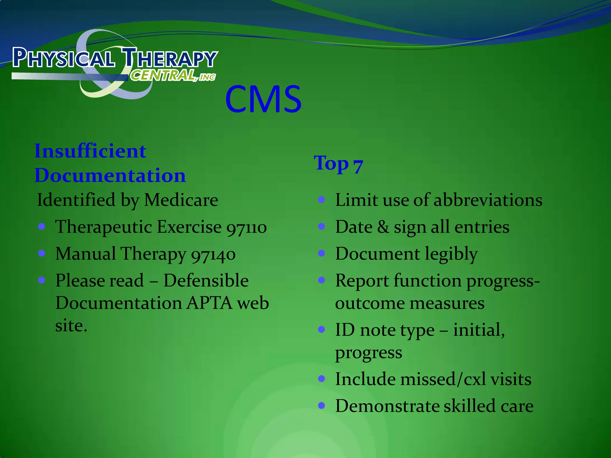 CMSInsufficient Documentation Top 7Identified by MedicareTherapeutic Exercise 97110Manual Therapy 97140Please read – Defensible Documentation APTA web site.Limit use of abbreviationsDate & sign all entriesDocument legiblyReport function progress- outcome measuresID note type – initial, progressInclude missed/cxl visitsDemonstrate skilled care
