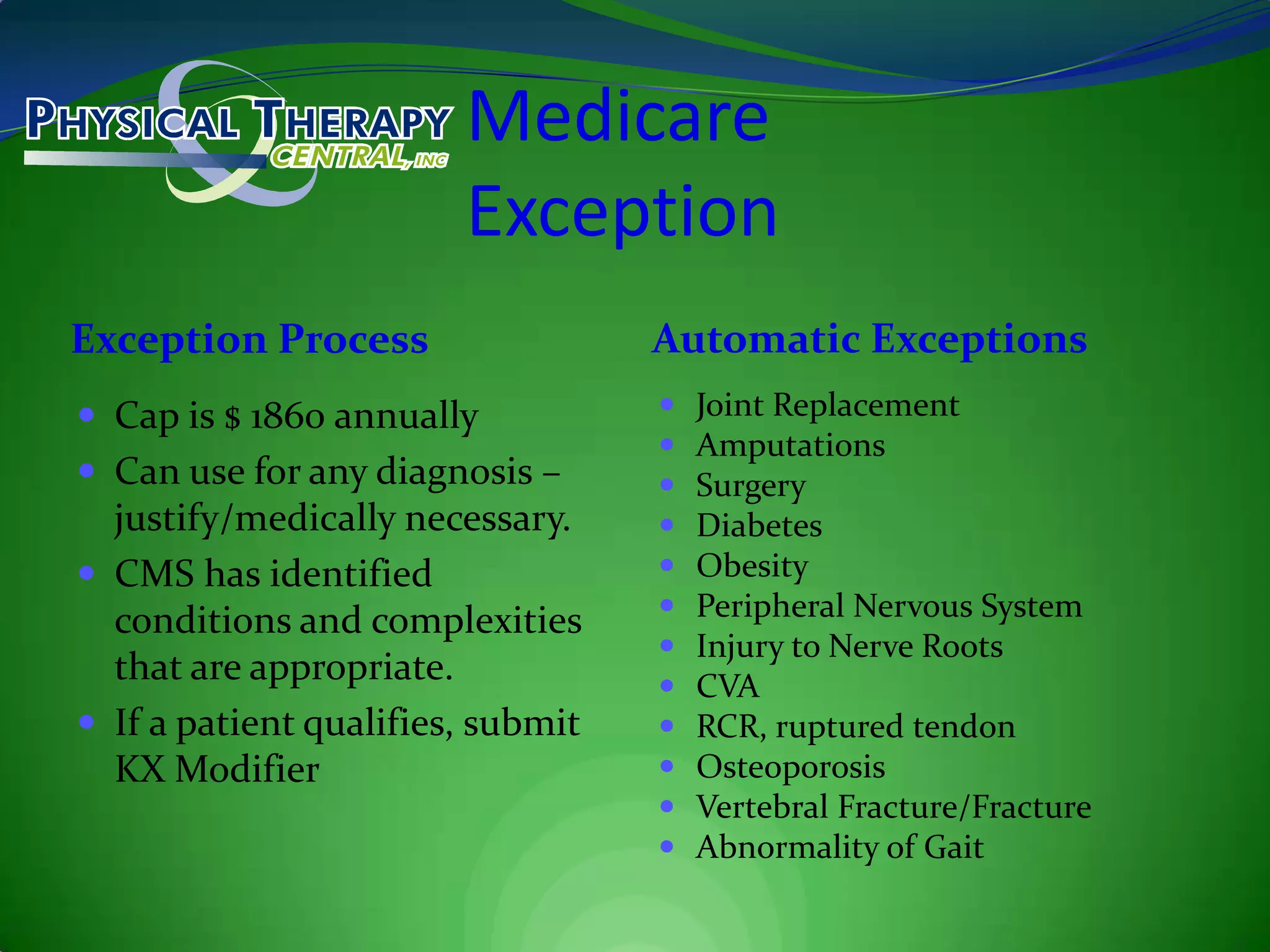 MedicareExceptionException ProcessAutomatic ExceptionsCap is $ 1860 annuallyCan use for any diagnosis – justify/medically necessary.CMS has identified conditions and complexities that are appropriate.If a patient qualifies, submit KX ModifierJoint ReplacementAmputationsSurgeryDiabetesObesityPeripheral Nervous SystemInjury to Nerve RootsCVARCR, ruptured tendonOsteoporosisVertebral Fracture/FractureAbnormality of Gait