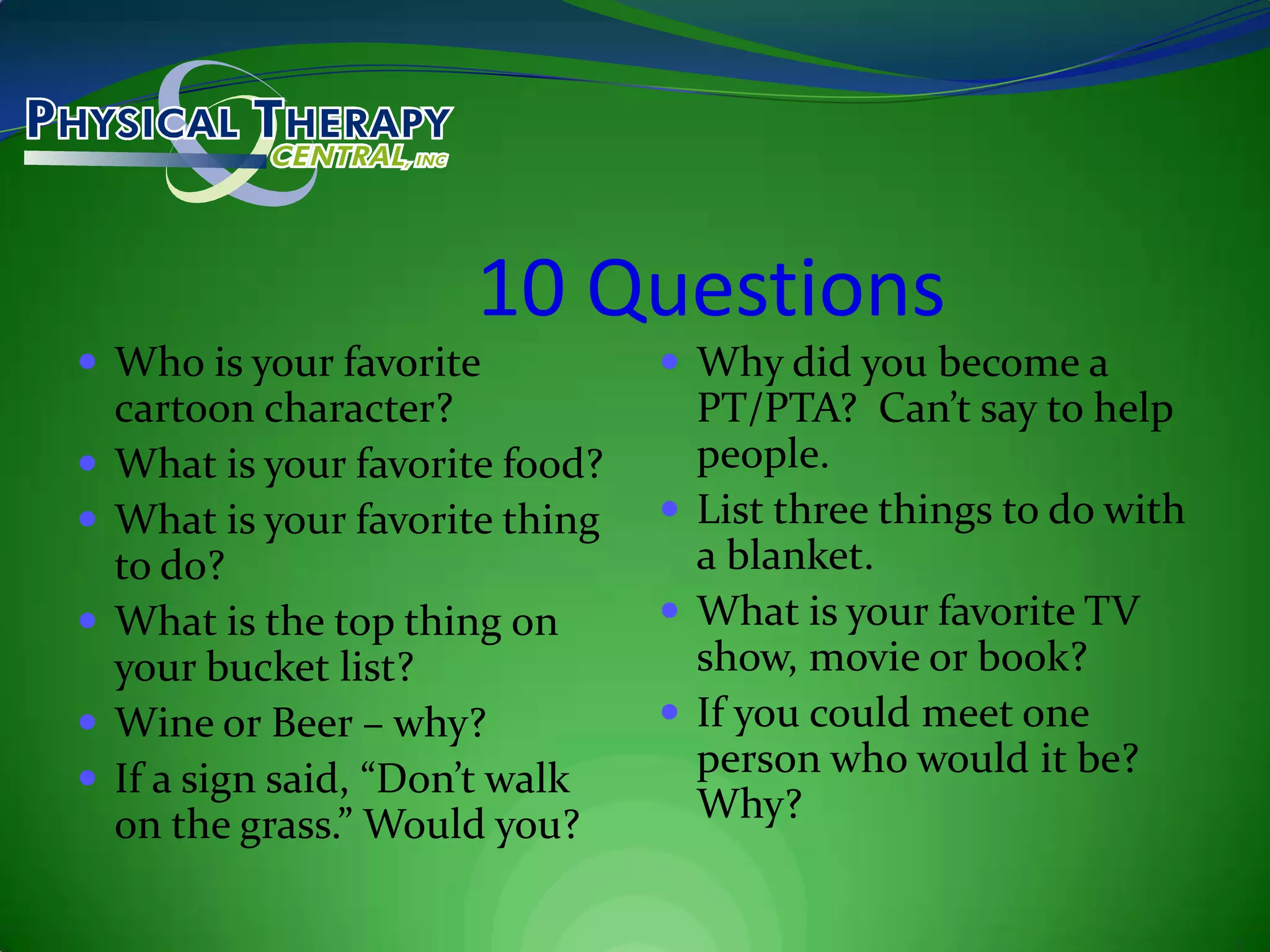 10 QuestionsWho is your favorite cartoon character?What is your favorite food?What is your favorite thing to do?What is the top thing on your bucket list?Wine or Beer – why?If a sign said, “Don’t walk on the grass.” Would you?Why did you become a PT/PTA?  Can’t say to help people.List three things to do with a blanket.What is your favorite TV show, movie or book?If you could meet one person who would it be?  Why?