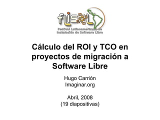 Cálculo del ROI y TCO en
proyectos de migración a
     Software Libre
        Hugo Carrión
        Imaginar.org

          Abril, 2008
       (19 diapositivas)
 