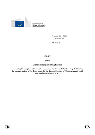 EN EN
EUROPEAN
COMMISSION
Brussels, 18.1.2016
C(2016) 63 final
ANNEX 1
ANNEX
to the
Commission implementing Decision
concerning the adoption of the work programme for 2016 and the financing decision for
the implementation of the Programme for the Competitiveness of Enterprises and small
and medium-sized enterprises
 