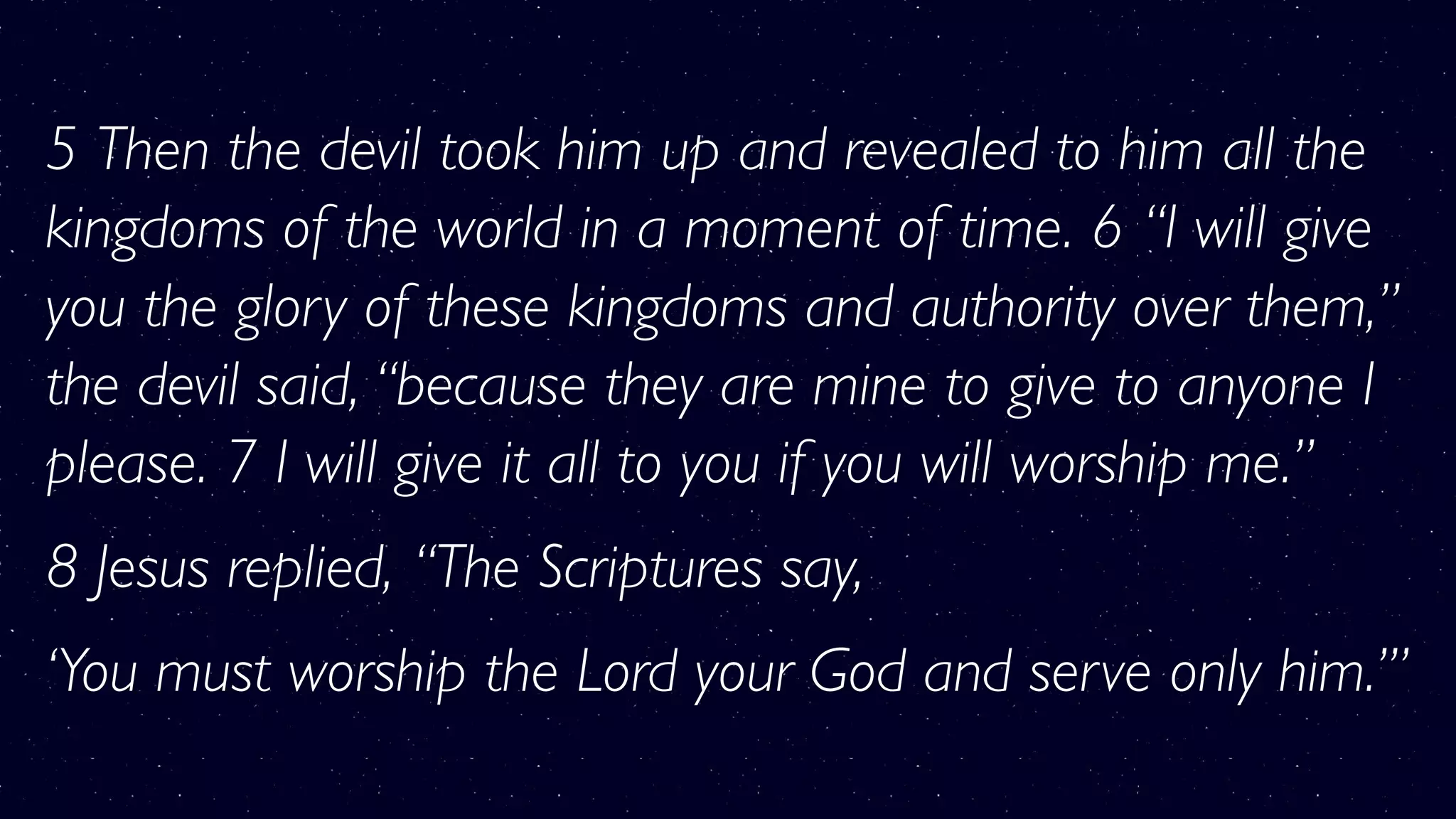 5 Then the devil took him up and revealed to him all the
kingdoms of the world in a moment of time. 6 “I will give
you the glory of these kingdoms and authority over them,”
the devil said, “because they are mine to give to anyone I
please. 7 I will give it all to you if you will worship me.”
8 Jesus replied, “The Scriptures say,
‘You must worship the Lord your God and serve only him.’”
 