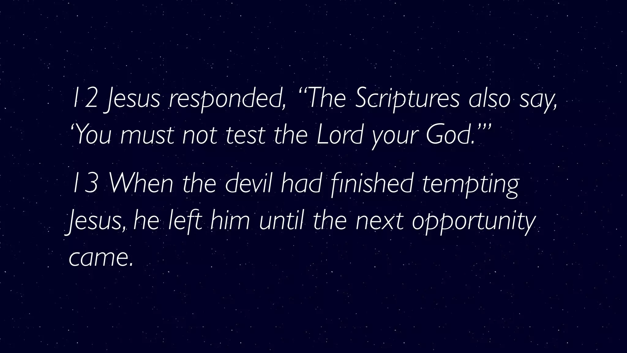 12 Jesus responded, “The Scriptures also say,
‘You must not test the Lord your God.’”
13 When the devil had ﬁnished tempting
Jesus, he left him until the next opportunity
came.
 