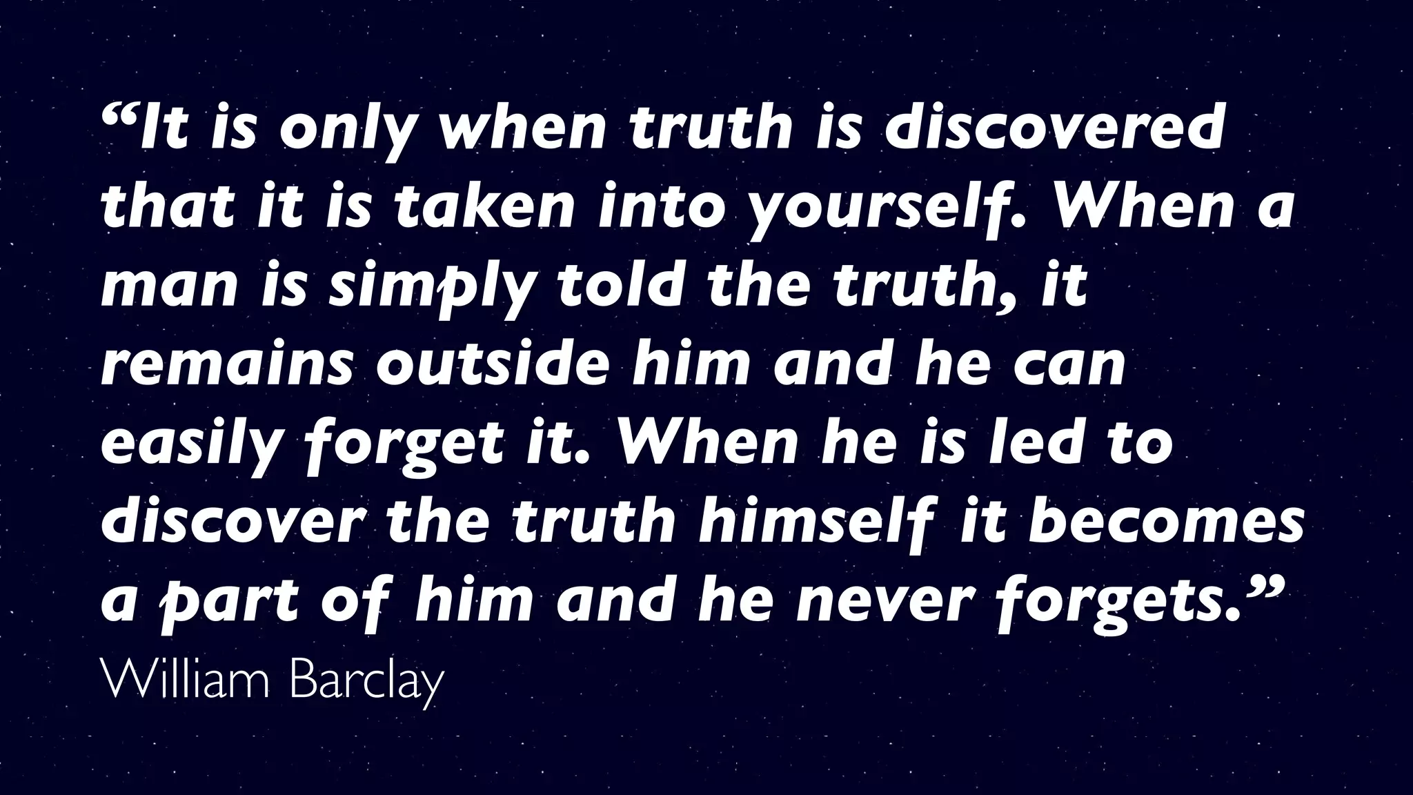“It is only when truth is discovered
that it is taken into yourself. When a
man is simply told the truth, it
remains outside him and he can
easily forget it. When he is led to
discover the truth himself it becomes
a part of him and he never forgets.”
William Barclay
 