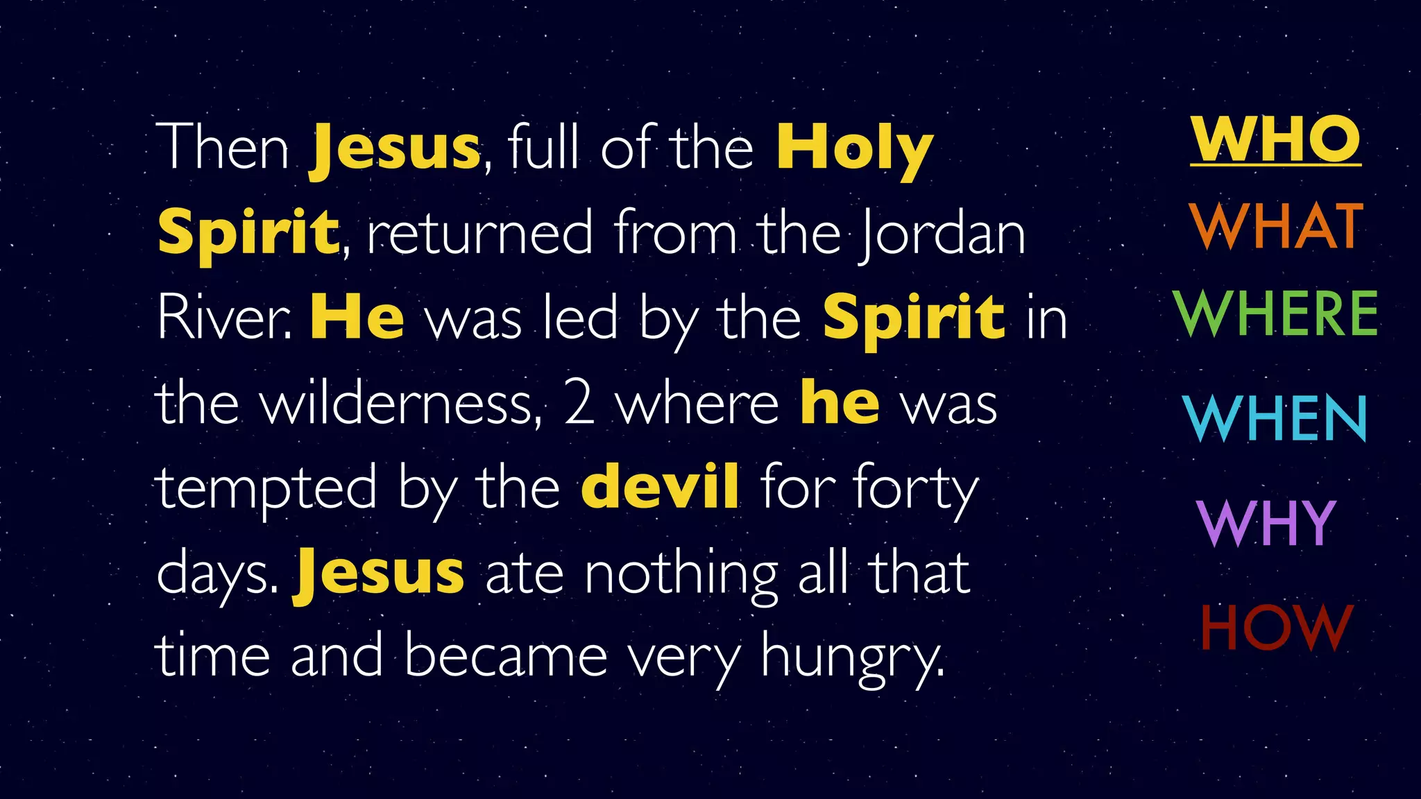 Then Jesus, full of the Holy
Spirit, returned from the Jordan
River. He was led by the Spirit in
the wilderness, 2 where he was
tempted by the devil for forty
days. Jesus ate nothing all that
time and became very hungry.
WHO
WHERE
WHY
WHAT
WHEN
HOW
 