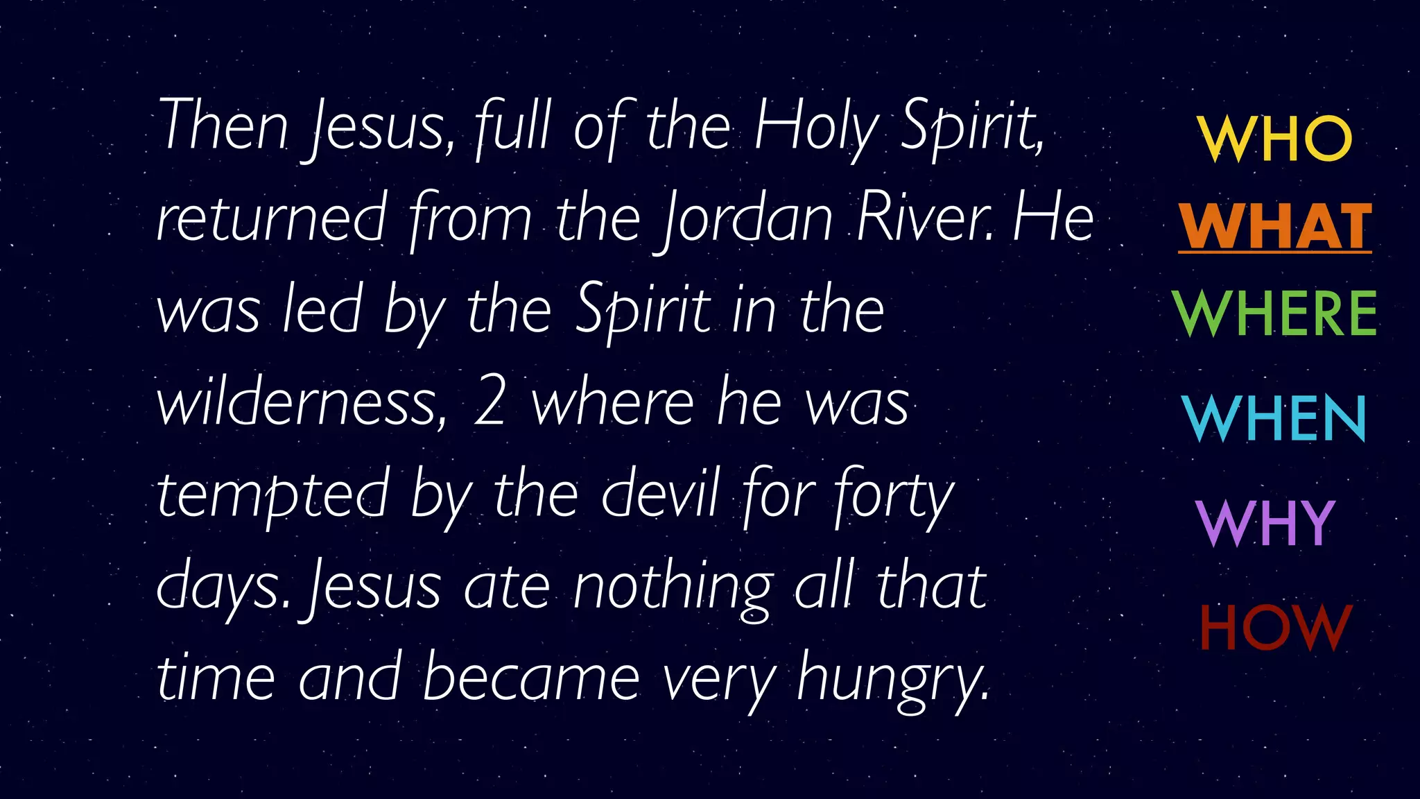 WHO
WHERE
WHY
WHAT
WHEN
HOW
Then Jesus, full of the Holy Spirit,
returned from the Jordan River. He
was led by the Spirit in the
wilderness, 2 where he was
tempted by the devil for forty
days. Jesus ate nothing all that
time and became very hungry.
 
