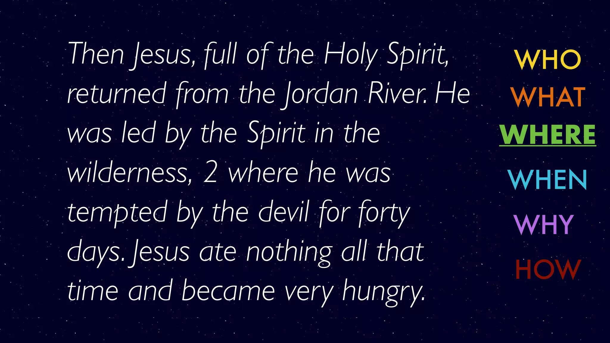 WHO
WHERE
WHY
WHAT
WHEN
HOW
Then Jesus, full of the Holy Spirit,
returned from the Jordan River. He
was led by the Spirit in the
wilderness, 2 where he was
tempted by the devil for forty
days. Jesus ate nothing all that
time and became very hungry.
 