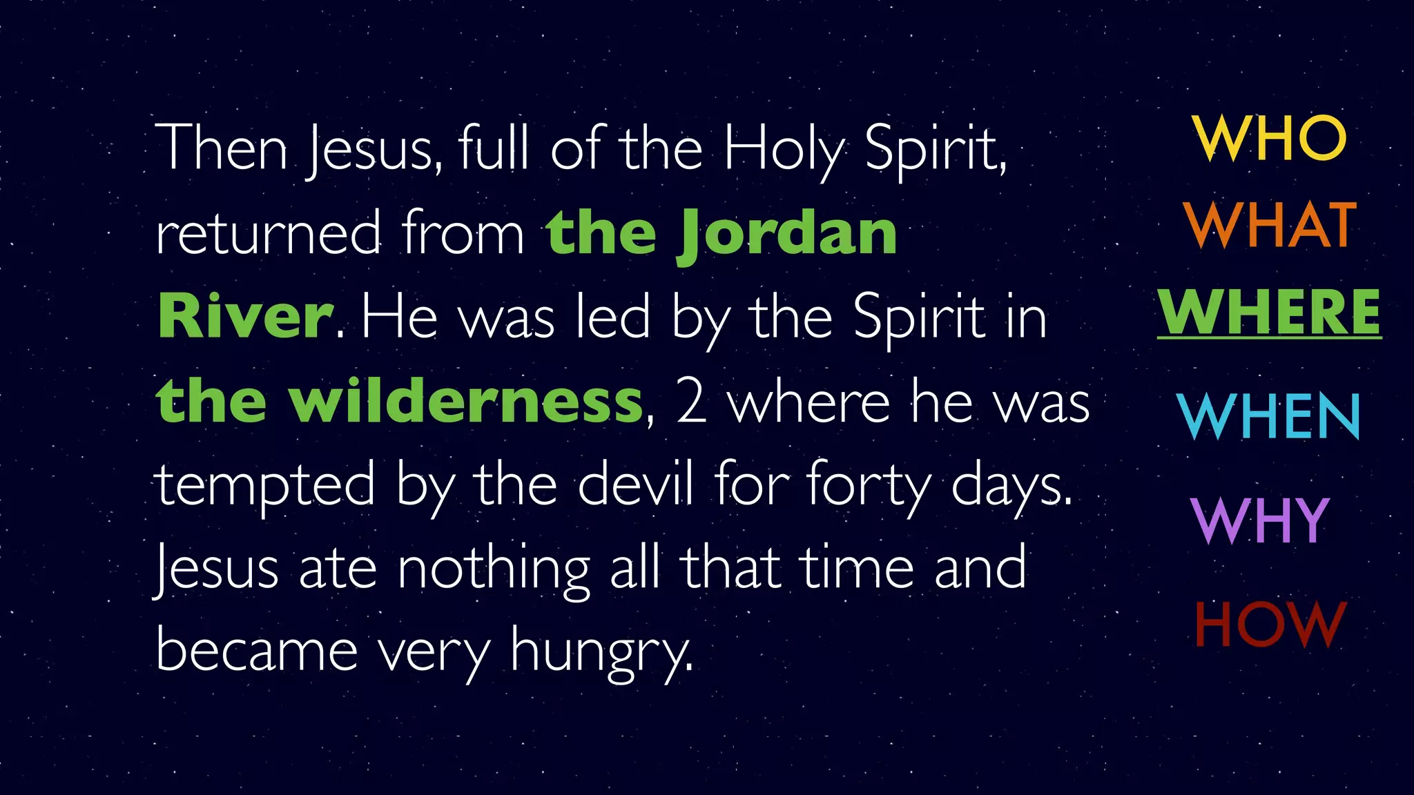Then Jesus, full of the Holy Spirit,
returned from the Jordan
River. He was led by the Spirit in
the wilderness, 2 where he was
tempted by the devil for forty days.
Jesus ate nothing all that time and
became very hungry.
WHO
WHERE
WHY
WHAT
WHEN
HOW
 