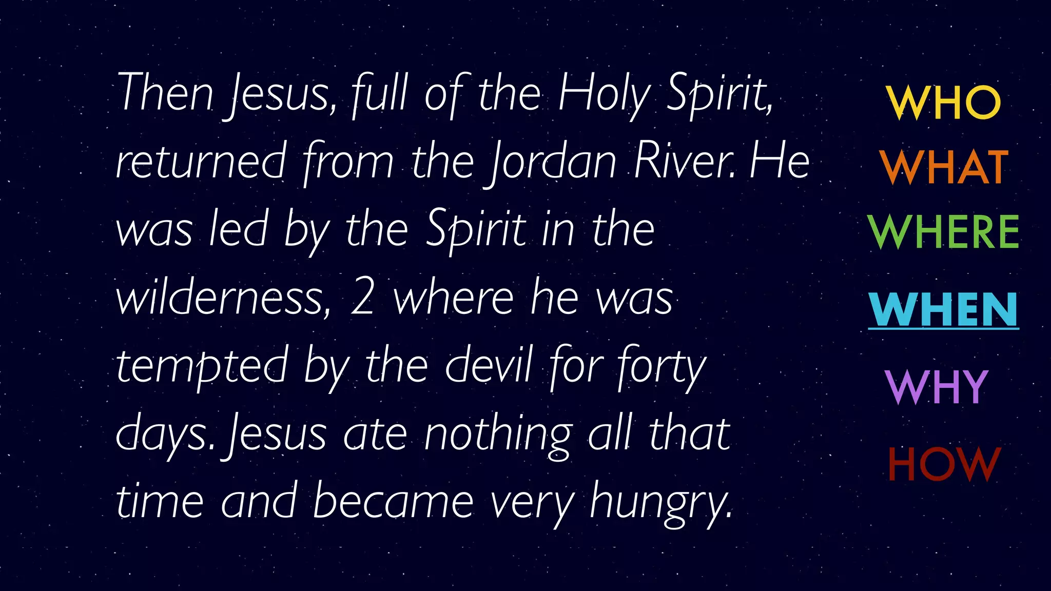 WHO
WHERE
WHY
WHAT
WHEN
HOW
Then Jesus, full of the Holy Spirit,
returned from the Jordan River. He
was led by the Spirit in the
wilderness, 2 where he was
tempted by the devil for forty
days. Jesus ate nothing all that
time and became very hungry.
 