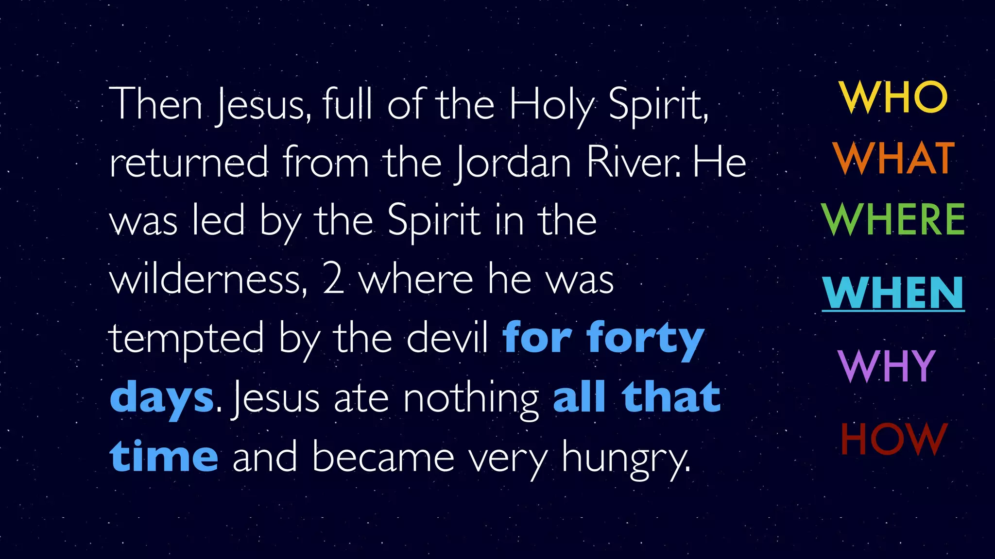 Then Jesus, full of the Holy Spirit,
returned from the Jordan River. He
was led by the Spirit in the
wilderness, 2 where he was
tempted by the devil for forty
days. Jesus ate nothing all that
time and became very hungry.
WHO
WHERE
WHY
WHAT
WHEN
HOW
 