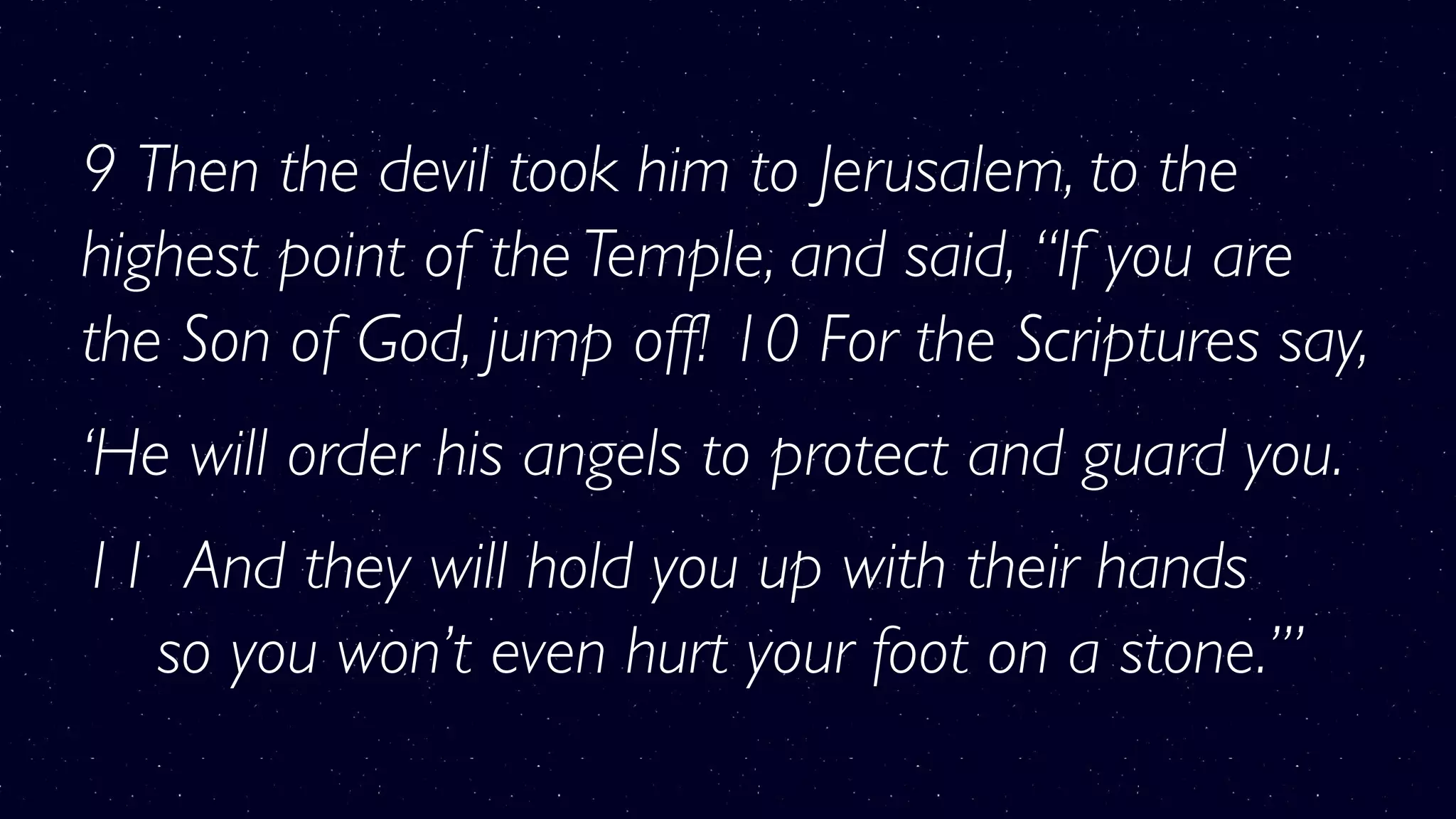 9 Then the devil took him to Jerusalem, to the
highest point of the Temple, and said, “If you are
the Son of God, jump off! 10 For the Scriptures say,
‘He will order his angels to protect and guard you.
11  And they will hold you up with their hands 
    so you won’t even hurt your foot on a stone.’”
 