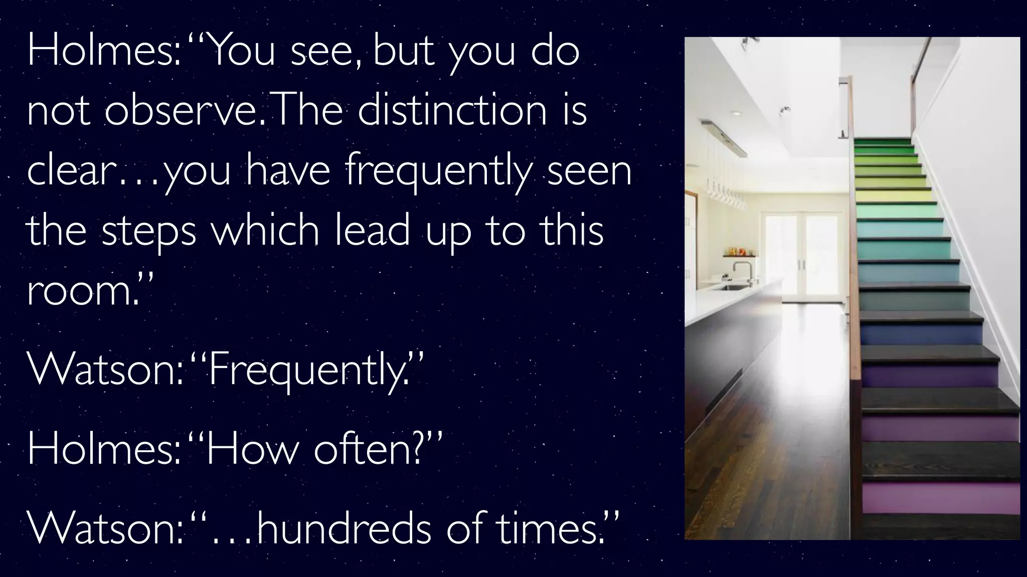 Holmes:“You see, but you do
not observe.The distinction is
clear…you have frequently seen
the steps which lead up to this
room.”
Watson:“Frequently.”
Holmes:“How often?”
Watson:“…hundreds of times.”
 
