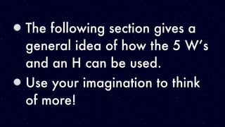 The following section gives a
general idea of how the 5 W’s
and an H can be used.
Use your imagination to think
of more!
 