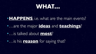 WHAT…
•HAPPENS, i.e. what are the main events?
•…are the major ideas and teachings?
•…is talked about most?
•…is his reason for saying that?
 