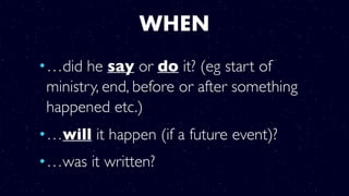 WHEN
•…did he say or do it? (eg start of
ministry, end, before or after something
happened etc.)
•…will it happen (if a future event)?
•…was it written?
 