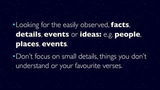 •Looking for the easily observed, facts,
details, events or ideas: e.g. people,
places, events.
•Don’t focus on small details, things you don’t
understand or your favourite verses.
 