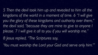 5 Then the devil took him up and revealed to him all the
kingdoms of the world in a moment of time. 6 “I will give
you the glory of these kingdoms and authority over them,”
the devil said, “because they are mine to give to anyone I
please. 7 I will give it all to you if you will worship me.”
8 Jesus replied, “The Scriptures say,
‘You must worship the Lord your God and serve only him.’”
 