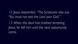 12 Jesus responded, “The Scriptures also say,
‘You must not test the Lord your God.’”
13 When the devil had ﬁnished tempting
Jesus, he left him until the next opportunity
came.
 