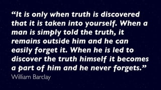 “It is only when truth is discovered
that it is taken into yourself. When a
man is simply told the truth, it
remains outside him and he can
easily forget it. When he is led to
discover the truth himself it becomes
a part of him and he never forgets.”
William Barclay
 