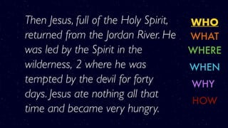 WHO
WHERE
WHY
WHAT
WHEN
HOW
Then Jesus, full of the Holy Spirit,
returned from the Jordan River. He
was led by the Spirit in the
wilderness, 2 where he was
tempted by the devil for forty
days. Jesus ate nothing all that
time and became very hungry.
 