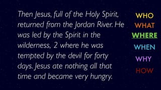WHO
WHERE
WHY
WHAT
WHEN
HOW
Then Jesus, full of the Holy Spirit,
returned from the Jordan River. He
was led by the Spirit in the
wilderness, 2 where he was
tempted by the devil for forty
days. Jesus ate nothing all that
time and became very hungry.
 